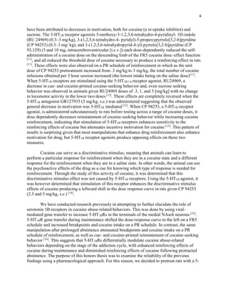 4
have been attributed to decreases in motivation, both for cocaine (a re-uptake inhibitor) and
sucrose. The 5-HT1B receptor agonists 5-methoxy-3-1,2,3,6-tetrahydro-4-pyridinyl- 1H-indole
(RU 24969) (0.3–3 mg/kg), 3-(1,2,5,6-tetrahydro-4- pyridyl)-5-propoxypyrrolo[3,2-b]pyridine
(CP 94253) (0.3–3 mg/ kg), and 3-(1,2,5,6-tetrahydropyrid-4-yl) pyrrolo[3,2-b]pyridine (CP
93,129) (3 and 10 mg, intracerebroventricular [i.c.v.]) each dose-dependently reduced the self-
administration of a cocaine dose on the descending limb of the FR5 cocaine dose–effect function
[11]
, and all reduced the threshold dose of cocaine necessary to produce a reinforcing effect in rats
[11]
. These effects were also observed on a PR schedule of reinforcement in which as the unit
dose of CP 94253 pretreatment increased from .3 mg/kg to 3 mg/kg, the total number of cocaine
infusions obtained per 3 hour session increased (the lowest intake being on the saline dose)[11]
.
When 5-HT1B receptors are stimulated using the 5-HT1B/1A receptor agonist, RU24969, a
decrease in cue- and cocaine-primed cocaine-seeking behavior and, even sucrose seeking
behavior was observed in animals given RU24969 doses of .3, 1, and 3 [mg/kg] with no change
in locomotor activity in the lower two doses [12]
. These effects are completely reversed when the
5-HT1B antagonist GR127935 (3 mg/kg, s.c.) was administered suggesting that the observed
general decrease in motivation was 5-HT1B mediated [12]
. When CP 94253, a 5-HT1B receptor
agonist, is administered subcutaneously to rats before testing across a range of cocaine doses, it
dose dependently decreases reinstatement of cocaine-seeking behavior while increasing cocaine
reinforcement, indicating that stimulation of 5-HT1B receptors enhances sensitivity to the
reinforcing effects of cocaine but attenuates incentive motivation for cocaine [13]
. This pattern of
results is surprising given that most manipulations that enhance drug reinforcement also enhance
motivation for drug, but 5-HT1B receptor agonists produce opposing effects on these two
measures.
Cocaine can serve as a discriminative stimulus, meaning that animals can learn to
perform a particular response for reinforcement when they are in a cocaine state and a different
response for the reinforcement when they are in a saline state. In other words, the animal can use
the psychoactive effects of the drug as a cue for knowing which type of response is needed for
reinforcement. Through the study of this activity of cocaine, it was determined that this
discriminative stimulus effect was not caused by 5-HT1B receptors. Using the 5-HT1B agonist, it
was however determined that stimulation of this receptor enhances the discriminative stimulus
effects of cocaine producing a leftward shift in the dose response curve in rats given CP 94253
(2.5 and 5 mg/kg, s.c.) [14]
.
We have conducted research previously in attempting to further elucidate the role of
serotonin 1B receptors in cocaine abuse-related behaviors. This was done by using viral-
mediated gene transfer to increase 5-HT1BRs in the terminals of the medial NAsch neurons [16]
.
5-HT1BR gene transfer during maintenance shifted the dose-response curve to the left on a FR5
schedule and increased breakpoints and cocaine intake on a PR schedule. In contrast, the same
manipulation after prolonged abstinence attenuated breakpoints and cocaine intake on a PR
schedule of reinforcement, as well as cue- and cocaine-primed reinstatement of cocaine-seeking
behavior [16]
. This suggests that 5-HT1BRs differentially modulate cocaine abuse-related
behaviors depending on the stage of the addiction cycle, with enhanced reinforcing effects of
cocaine during maintenance and diminished reinforcing effects of cocaine following protracted
abstinence. The purpose of this honors thesis was to examine the reliability of the previous
findings using a pharmacological approach. For this reason, we decided to pretreat rats with a 5-
 