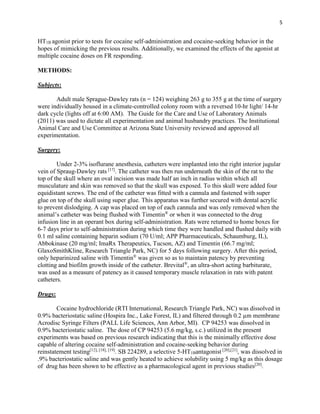 5
HT1B agonist prior to tests for cocaine self-administration and cocaine-seeking behavior in the
hopes of mimicking the previous results. Additionally, we examined the effects of the agonist at
multiple cocaine doses on FR responding.
METHODS:
Subjects:
Adult male Sprague-Dawley rats (n = 124) weighing 263 g to 355 g at the time of surgery
were individually housed in a climate-controlled colony room with a reversed 10-hr light/ 14-hr
dark cycle (lights off at 6:00 AM). The Guide for the Care and Use of Laboratory Animals
(2011) was used to dictate all experimentation and animal husbandry practices. The Institutional
Animal Care and Use Committee at Arizona State University reviewed and approved all
experimentation.
Surgery:
Under 2-3% isoflurane anesthesia, catheters were implanted into the right interior jugular
vein of Spraug-Dawley rats [17]
. The catheter was then run underneath the skin of the rat to the
top of the skull where an oval incision was made half an inch in radius within which all
musculature and skin was removed so that the skull was exposed. To this skull were added four
equidistant screws. The end of the catheter was fitted with a cannula and fastened with super
glue on top of the skull using super glue. This apparatus was further secured with dental acrylic
to prevent dislodging. A cap was placed on top of each cannula and was only removed when the
animal’s catheter was being flushed with Timentin®
or when it was connected to the drug
infusion line in an operant box during self-administration. Rats were returned to home boxes for
6-7 days prior to self-administration during which time they were handled and flushed daily with
0.1 ml saline containing heparin sodium (70 U/ml; APP Pharmaceuticals, Schaumburg, IL),
Abbokinase (20 mg/ml; ImaRx Therapeutics, Tucson, AZ) and Timentin (66.7 mg/ml;
GlaxoSmithKline, Research Triangle Park, NC) for 5 days following surgery. After this period,
only heparinized saline with Timentin®
was given so as to maintain patency by preventing
clotting and biofilm growth inside of the catheter. Brevital®
, an ultra-short acting barbiturate,
was used as a measure of patency as it caused temporary muscle relaxation in rats with patent
catheters.
Drugs:
Cocaine hydrochloride (RTI International, Research Triangle Park, NC) was dissolved in
0.9% bacteriostatic saline (Hospira Inc., Lake Forest, IL) and filtered through 0.2 µm membrane
Acrodisc Syringe Filters (PALL Life Sciences, Ann Arbor, MI). CP 94253 was dissolved in
0.9% bacteriostatic saline. The dose of CP 94253 (5.6 mg/kg, s.c.) utilized in the present
experiments was based on previous research indicating that this is the minimally effective dose
capable of altering cocaine self-administration and cocaine-seeking behavior during
reinstatement testing[12], [18], [19]
. SB 224289, a selective 5-HT1Bantagonist [20],[21]
, was dissolved in
.9% bacteriostatic saline and was gently heated to achieve solubility using 5 mg/kg as this dosage
of drug has been shown to be effective as a pharmacological agent in previous studies[20]
.
 