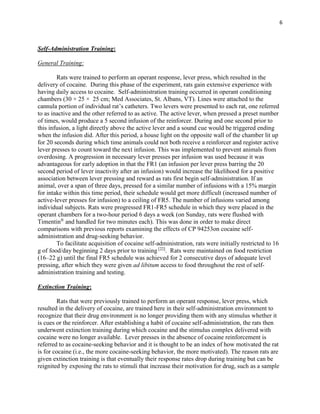 6
Self-Administration Training:
General Training:
Rats were trained to perform an operant response, lever press, which resulted in the
delivery of cocaine. During this phase of the experiment, rats gain extensive experience with
having daily access to cocaine. Self-administration training occurred in operant conditioning
chambers (30 × 25 × 25 cm; Med Associates, St. Albans, VT). Lines were attached to the
cannula portion of individual rat’s catheters. Two levers were presented to each rat, one referred
to as inactive and the other referred to as active. The active lever, when pressed a preset number
of times, would produce a 5 second infusion of the reinforcer. During and one second prior to
this infusion, a light directly above the active lever and a sound cue would be triggered ending
when the infusion did. After this period, a house light on the opposite wall of the chamber lit up
for 20 seconds during which time animals could not both receive a reinforcer and register active
lever presses to count toward the next infusion. This was implemented to prevent animals from
overdosing. A progression in necessary lever presses per infusion was used because it was
advantageous for early adoption in that the FR1 (an infusion per lever press barring the 20
second period of lever inactivity after an infusion) would increase the likelihood for a positive
association between lever pressing and reward as rats first begin self-administration. If an
animal, over a span of three days, pressed for a similar number of infusions with a 15% margin
for intake within this time period, their schedule would get more difficult (increased number of
active-lever presses for infusion) to a ceiling of FR5. The number of infusions varied among
individual subjects. Rats were progressed FR1-FR5 schedule in which they were placed in the
operant chambers for a two-hour period 6 days a week (on Sunday, rats were flushed with
Timentin®
and handled for two minutes each). This was done in order to make direct
comparisons with previous reports examining the effects of CP 94253on cocaine self-
administration and drug-seeking behavior.
To facilitate acquisition of cocaine self-administration, rats were initially restricted to 16
g of food/day beginning 2 days prior to training [22]
. Rats were maintained on food restriction
(16–22 g) until the final FR5 schedule was achieved for 2 consecutive days of adequate level
pressing, after which they were given ad libitum access to food throughout the rest of self-
administration training and testing.
Extinction Training:
Rats that were previously trained to perform an operant response, lever press, which
resulted in the delivery of cocaine, are trained here in their self-administration environment to
recognize that their drug environment is no longer providing them with any stimulus whether it
is cues or the reinforcer. After establishing a habit of cocaine self-administration, the rats then
underwent extinction training during which cocaine and the stimulus complex delivered with
cocaine were no longer available. Lever presses in the absence of cocaine reinforcement is
referred to as cocaine-seeking behavior and it is thought to be an index of how motivated the rat
is for cocaine (i.e., the more cocaine-seeking behavior, the more motivated). The reason rats are
given extinction training is that eventually their response rates drop during training but can be
reignited by exposing the rats to stimuli that increase their motivation for drug, such as a sample
 