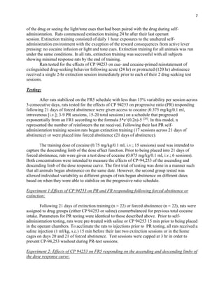7
of the drug or seeing the light/tone cues that had been paired with the drug during self-
administration. Rats commenced extinction training 24 hr after their last operant
session. Extinction training consisted of daily 1 hour exposures to the unaltered self-
administration environment with the exception of the reward consequences from active lever
pressing: no cocaine infusion or light and tone cues. Extinction training for all animals was run
under the same conditions. In all rats, extinction training was successful with all subjects
showing minimal response rats by the end of training.
Rats tested for the effects of CP 94253 on cue- and cocaine-primed reinstatement of
extinguished drug-seeking behavior following acute (24 hr) or protracted (120 hr) abstinence
received a single 2-hr extinction session immediately prior to each of their 2 drug seeking test
sessions.
Testing:
After rats stabilized on the FR5 schedule with less than 15% variability per session across
3 consecutive days, rats tested for the effects of CP 94253 on progressive ratio (PR) responding
following 21 days of forced abstinence were given access to cocaine (0.375 mg/kg/0.1 ml,
intravenous [i.v.]; 3-9 PR sessions, 15-20 total sessions) on a schedule that progressed
exponentially from an FR1 according to the formula 5*e^(0.2n)-5 [20]
. In this model, n
represented the number of reinforcers the rat received. Following their last PR self-
administration training session rats began extinction training (17 sessions across 21 days of
abstinence) or were placed into forced abstinence (21 days of abstinence).
The training dose of cocaine (0.75 mg/kg/0.1 ml, i.v.; 15 sessions) used was intended to
capture the descending limb of the dose effect function. Prior to being placed into 21 days of
forced abstinence, rats were given a test dose of cocaine (0.075 mg/kg/0.1 ml, i.v.; 6 sessions).
Both concentrations were intended to measure the effects of CP-94,253 of the ascending and
descending limb of the dose response curve. The first trial of testing was done in a manner such
that all animals began abstinence on the same date. However, the second group tested was
allowed individual variability as different groups of rats began abstinence on different dates
based on when they were able to stabilize on the progressive ratio schedule.
Experiment 1:Effects of CP 94253 on PR and FR responding following forced abstinence or
extinction:
Following 21 days of extinction training (n = 22) or forced abstinence (n = 22), rats were
assigned to drug groups (either CP 94253 or saline) counterbalanced for previous total cocaine
intake. Parameters for PR testing were identical to those described above. Prior to self-
administration testing, rats were pre-treated with saline or CP 94253 15 min prior to being placed
in the operant chambers. To acclimate the rats to injections prior to PR testing, all rats received a
saline injection (1 ml/kg, s.c.) 15 min before their last two extinction sessions or in the home
cages on days 20 and 21 of forced abstinence. Test sessions were capped at 3 hr in order to
prevent CP-94,253 washout during PR-test sessions.
Experiment 2: Effects of CP 94253 on FR5 responding on the ascending and descending limbs of
the dose response curve:
 