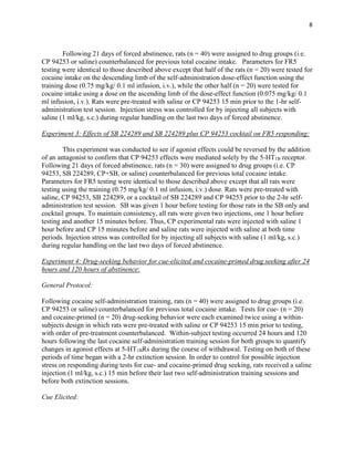 8
Following 21 days of forced abstinence, rats (n = 40) were assigned to drug groups (i.e.
CP 94253 or saline) counterbalanced for previous total cocaine intake. Parameters for FR5
testing were identical to those described above except that half of the rats (n = 20) were tested for
cocaine intake on the descending limb of the self-administration dose-effect function using the
training dose (0.75 mg/kg/ 0.1 ml infusion, i.v.), while the other half (n = 20) were tested for
cocaine intake using a dose on the ascending limb of the dose-effect function (0.075 mg/kg/ 0.1
ml infusion, i.v.). Rats were pre-treated with saline or CP 94253 15 min prior to the 1-hr self-
administration test session. Injection stress was controlled for by injecting all subjects with
saline (1 ml/kg, s.c.) during regular handling on the last two days of forced abstinence.
Experiment 3: Effects of SB 224289 and SB 224289 plus CP 94253 cocktail on FR5 responding:
This experiment was conducted to see if agonist effects could be reversed by the addition
of an antagonist to confirm that CP 94253 effects were mediated solely by the 5-HT1B receptor.
Following 21 days of forced abstinence, rats (n = 30) were assigned to drug groups (i.e. CP
94253, SB 224289, CP+SB, or saline) counterbalanced for previous total cocaine intake.
Parameters for FR5 testing were identical to those described above except that all rats were
testing using the training (0.75 mg/kg/ 0.1 ml infusion, i.v.) dose. Rats were pre-treated with
saline, CP 94253, SB 224289, or a cocktail of SB 224289 and CP 94253 prior to the 2-hr self-
administration test session. SB was given 1 hour before testing for those rats in the SB only and
cocktail groups. To maintain consistency, all rats were given two injections, one 1 hour before
testing and another 15 minutes before. Thus, CP experimental rats were injected with saline 1
hour before and CP 15 minutes before and saline rats were injected with saline at both time
periods. Injection stress was controlled for by injecting all subjects with saline (1 ml/kg, s.c.)
during regular handling on the last two days of forced abstinence.
Experiment 4: Drug-seeking behavior for cue-elicited and cocaine-primed drug seeking after 24
hours and 120 hours of abstinence:
General Protocol:
Following cocaine self-administration training, rats (n = 40) were assigned to drug groups (i.e.
CP 94253 or saline) counterbalanced for previous total cocaine intake. Tests for cue- (n = 20)
and cocaine-primed (n = 20) drug-seeking behavior were each examined twice using a within-
subjects design in which rats were pre-treated with saline or CP 94253 15 min prior to testing,
with order of pre-treatment counterbalanced. Within-subject testing occurred 24 hours and 120
hours following the last cocaine self-administration training session for both groups to quantify
changes in agonist effects at 5-HT1BRs during the course of withdrawal. Testing on both of these
periods of time began with a 2-hr extinction session. In order to control for possible injection
stress on responding during tests for cue- and cocaine-primed drug seeking, rats received a saline
injection (1 ml/kg, s.c.) 15 min before their last two self-administration training sessions and
before both extinction sessions.
Cue Elicited:
 