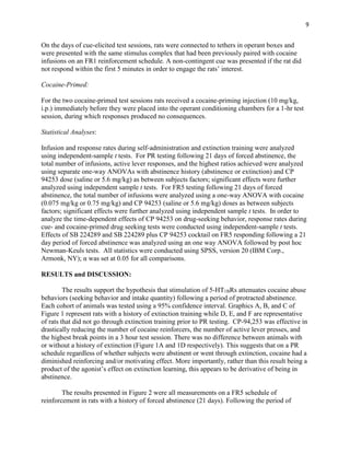 9
On the days of cue-elicited test sessions, rats were connected to tethers in operant boxes and
were presented with the same stimulus complex that had been previously paired with cocaine
infusions on an FR1 reinforcement schedule. A non-contingent cue was presented if the rat did
not respond within the first 5 minutes in order to engage the rats’ interest.
Cocaine-Primed:
For the two cocaine-primed test sessions rats received a cocaine-priming injection (10 mg/kg,
i.p.) immediately before they were placed into the operant conditioning chambers for a 1-hr test
session, during which responses produced no consequences.
Statistical Analyses:
Infusion and response rates during self-administration and extinction training were analyzed
using independent-sample t tests. For PR testing following 21 days of forced abstinence, the
total number of infusions, active lever responses, and the highest ratios achieved were analyzed
using separate one-way ANOVAs with abstinence history (abstinence or extinction) and CP
94253 dose (saline or 5.6 mg/kg) as between subjects factors; significant effects were further
analyzed using independent sample t tests. For FR5 testing following 21 days of forced
abstinence, the total number of infusions were analyzed using a one-way ANOVA with cocaine
(0.075 mg/kg or 0.75 mg/kg) and CP 94253 (saline or 5.6 mg/kg) doses as between subjects
factors; significant effects were further analyzed using independent sample t tests. In order to
analyze the time-dependent effects of CP 94253 on drug-seeking behavior, response rates during
cue- and cocaine-primed drug seeking tests were conducted using independent-sample t tests.
Effects of SB 224289 and SB 224289 plus CP 94253 cocktail on FR5 responding following a 21
day period of forced abstinence was analyzed using an one way ANOVA followed by post hoc
Newman-Keuls tests. All statistics were conducted using SPSS, version 20 (IBM Corp.,
Armonk, NY); α was set at 0.05 for all comparisons.
RESULTS and DISCUSSION:
The results support the hypothesis that stimulation of 5-HT1BRs attenuates cocaine abuse
behaviors (seeking behavior and intake quantity) following a period of protracted abstinence.
Each cohort of animals was tested using a 95% confidence interval. Graphics A, B, and C of
Figure 1 represent rats with a history of extinction training while D, E, and F are representative
of rats that did not go through extinction training prior to PR testing. CP-94,253 was effective in
drastically reducing the number of cocaine reinforcers, the number of active lever presses, and
the highest break points in a 3 hour test session. There was no difference between animals with
or without a history of extinction (Figure 1A and 1D respectively). This suggests that on a PR
schedule regardless of whether subjects were abstinent or went through extinction, cocaine had a
diminished reinforcing and/or motivating effect. More importantly, rather than this result being a
product of the agonist’s effect on extinction learning, this appears to be derivative of being in
abstinence.
The results presented in Figure 2 were all measurements on a FR5 schedule of
reinforcement in rats with a history of forced abstinence (21 days). Following the period of
 