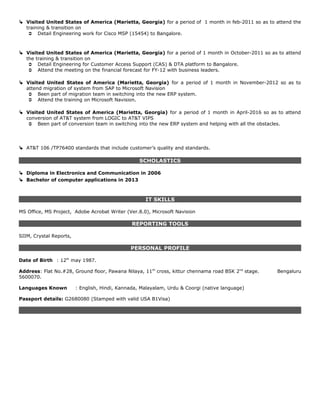  Visited United States of America (Marietta, Georgia) for a period of 1 month in feb-2011 so as to attend the
training & transition on
 Detail Engineering work for Cisco MSP (15454) to Bangalore.
 Visited United States of America (Marietta, Georgia) for a period of 1 month in October-2011 so as to attend
the training & transition on
 Detail Engineering for Customer Access Support (CAS) & DTA platform to Bangalore.
 Attend the meeting on the financial forecast for FY-12 with business leaders.
 Visited United States of America (Marietta, Georgia) for a period of 1 month in November-2012 so as to
attend migration of system from SAP to Microsoft Navision
 Been part of migration team in switching into the new ERP system.
 Attend the training on Microsoft Navision.
 Visited United States of America (Marietta, Georgia) for a period of 1 month in April-2016 so as to attend
conversion of AT&T system from LOGIC to AT&T VIPS
 Been part of conversion team in switching into the new ERP system and helping with all the obstacles.
 AT&T 106 /TP76400 standards that include customer’s quality and standards.
SCHOLASTICS
 Diploma in Electronics and Communication in 2006
 Bachelor of computer applications in 2013
IT SKILLS
MS Office, MS Project, Adobe Acrobat Writer (Ver.8.0), Microsoft Navision
REPORTING TOOLS
SIIM, Crystal Reports,
PERSONAL PROFILE
Date of Birth : 12th
may 1987.
Address: Flat No.#28, Ground floor, Pawana Nilaya, 11th
cross, kittur chennama road BSK 2nd
stage. Bengaluru
5600070.
Languages Known : English, Hindi, Kannada, Malayalam, Urdu & Coorgi (native language)
Passport details: G2680080 (Stamped with valid USA B1Visa)
 