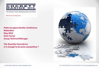 Marine Fuel Solutions
Cockett Marine Oil Group | www.cockettgroup.com Tel: +971 44 255 100 | Fax: +971 44 255 111 | Email: dubai@cockett.com
Platts European Bunker Conference
Rotterdam
May 2015
Chris Turner
Group Technical Manager
The Quantity Conundrum
Is it enough to be price competitive ?
 
