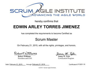 hereby confirms that
has completed the requirements to become Certified as
Valid: ______ ____ through ____________________
Scrum Master
Certificate #
© 2013 Scrum Agile Institute.
James W. Tylor
Certification Program
Robert Williams
President and CEO
Robert Williams James W. Tylor
EDWIN ARLEY TORRES JIMENEZ
On February 21, 2015, with all the rights, privileges, and honors.
February 21, 2015 February 21, 2018 213001-19
 
