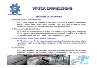 SEGMENTS OF OPERATIONS
 Municipal Water and Wastewater
IRY-PC offers services like Marketing & BD support, Proposal & Tendering, pre-feasibility,
feasibility studies, Detail project report, tendering, Basic and Detail engineering, project
management, Operation and Maintenance services to our Municipal Clients.
 Pharmaceutical & Biotechnology
IRY-PC offers services like conceptual studies, basic and detail engineering project management
and site support for the pharmaceutical & biotechnological industries' utilities (WTP, ETP, Recycle,
Fire, Ultra Pure water, WFI, HVAC, Boiler, Chiller, Compressed Air) system.
 Semiconductors, Power Sector, Food & Beverages
IRY-PC offers services for the industries covering selection of technology, preparation of pre-
project studies report, tendering contract management and for water and wastewater treatment
requirement.
 Desalination
IRY-PC offers services for the desalination plants covering process calculations, basic and detail
engineering, technology and component selection, remineralisation. Site support including
construction, erection, commissioning and operations & maintenance.
 