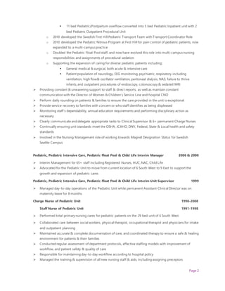 Page 2
 11 bed Pediatric/Postpartum overflow converted into 5 bed Pediatric Inpatient unit with 2
bed Pediatric Outpatient Procedural Unit
o 2010 developed the Swedish First Hill Pediatric Transport Team with Transport Coordinator Role
o 2010 developed the Pediatric Nitrous Program at First Hill for pain control of pediatric patients, now
expanded to a multi-campus practice
o Doubled the Pediatric Float Pool staff, and now have evolved this role into multi-campus nursing
responsibilities and assignments of procedural sedation
o Supporting the expansion of caring for diverse pediatric patients including:
 General medical & surgical, both acute & intensive care
 Patient population of neurology, EEG monitoring, psychiatric, respiratory including
ventilation, high flow& oscillator ventilation, peritoneal dialysis, NAS, failure to thrive
infants, and outpatient procedures of endoscopy, colonoscopy & sedated MRI
 Providing constant & unwavering support to staff & direct reports, as well as maintain constant
communication with the Director of Women & Children’s Service Line and hospital CNO
 Perform daily rounding on patients & families to ensure the care provided in the unit is exceptional
 Provide service recovery to families with concern or who staff identifies as being displeased
 Monitoring staff’s dependability, annual education requirements and performing disciplinary action as
necessary
 Clearly communicateand delegate appropriate tasks to Clinical Supervisor & 6+ permanent Charge Nurses
 Continually ensuring unit standards meet the OSHA, JCAHO, DNV, Federal, State & Local health and safety
standards
 Involved in the Nursing Management role of working towards Magnet Designation Status for Swedish
Seattle Campus
Pediatric, Pediatric Intensive Care, Pediatric Float Pool & Child Life Interim Manager 2006 & 2008
 Interim Management for 65+ staff including Registered Nurses, HUC, NAC, Child Life
 Advocated for the Pediatric Unit to move from current location of 6 South West to 9 East to support the
growth and expansion of pediatric cares
Pediatric, Pediatric Intensive Care, Pediatric Float Pool & Child Life Interim Unit Supervisor 1999
 Managed day-to-day operations of the Pediatric Unit while permanent Assistant Clinical Director was on
maternity leave for 8 months
Charge Nurse of Pediatric Unit 1998-2008
Staff Nurse of Pediatric Unit 1991-1998
 Performed total primary nursing cares for pediatric patients on the 29 bed unit of 6 South West
 Collaborated care between social workers, physical therapist, occupational therapist and physicians for intake
and outpatient planning
 Maintained accurate & complete documentation of care, and coordinated therapy to ensure a safe & healing
environment for patients & their families
 Conducted regular assessment of department protocols, effective staffing models with improvement of
workflow, and patient safety & quality of care
 Responsible for maintaining day-to-day workflow according to hospital policy
 Managed the training & supervision of all new nursing staff & aids, including assigning preceptors
 