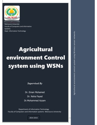 Acknowledgement
Agricultural
environment Control
system using WSNs
Mansoura University
Faculty of Computers and information
Systems
Dept. Information Technology
AgriculturalenvironmentcontrolsystemusingWirelesssensornetworks
Supervised By
Dr. Eman Mohamed
Dr. Noha Fayed
Dr.Mohammed Azzam
Department of Information Technology
Faculty of Computers and information systems -Mansoura University
2014-2015
 