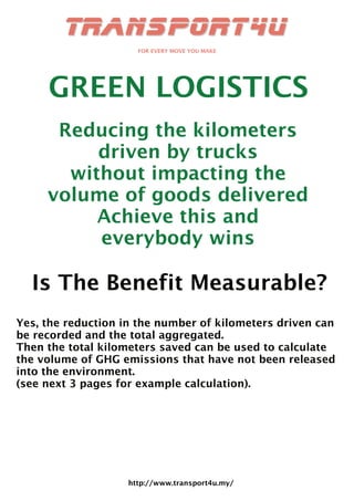 http://www.transport4u.my/
GREEN LOGISTICS
Reducing the kilometers
driven by trucks
without impacting the
volume of goods delivered
Achieve this and
everybody wins
Is The Benefit Measurable?
Yes, the reduction in the number of kilometers driven can
be recorded and the total aggregated.
Then the total kilometers saved can be used to calculate
the volume of GHG emissions that have not been released
into the environment.
(see next 3 pages for example calculation).
 