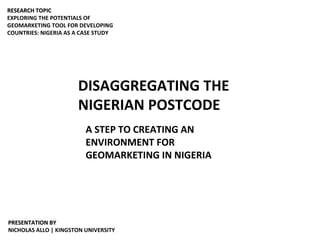 DISAGGREGATING THE NIGERIAN POSTCODE A STEP TO CREATING AN ENVIRONMENT FOR GEOMARKETING IN NIGERIA RESEARCH TOPIC EXPLORING THE POTENTIALS OF GEOMARKETING TOOL FOR DEVELOPING COUNTRIES: NIGERIA AS A CASE STUDY PRESENTATION BY NICHOLAS ALLO | KINGSTON UNIVERSITY 