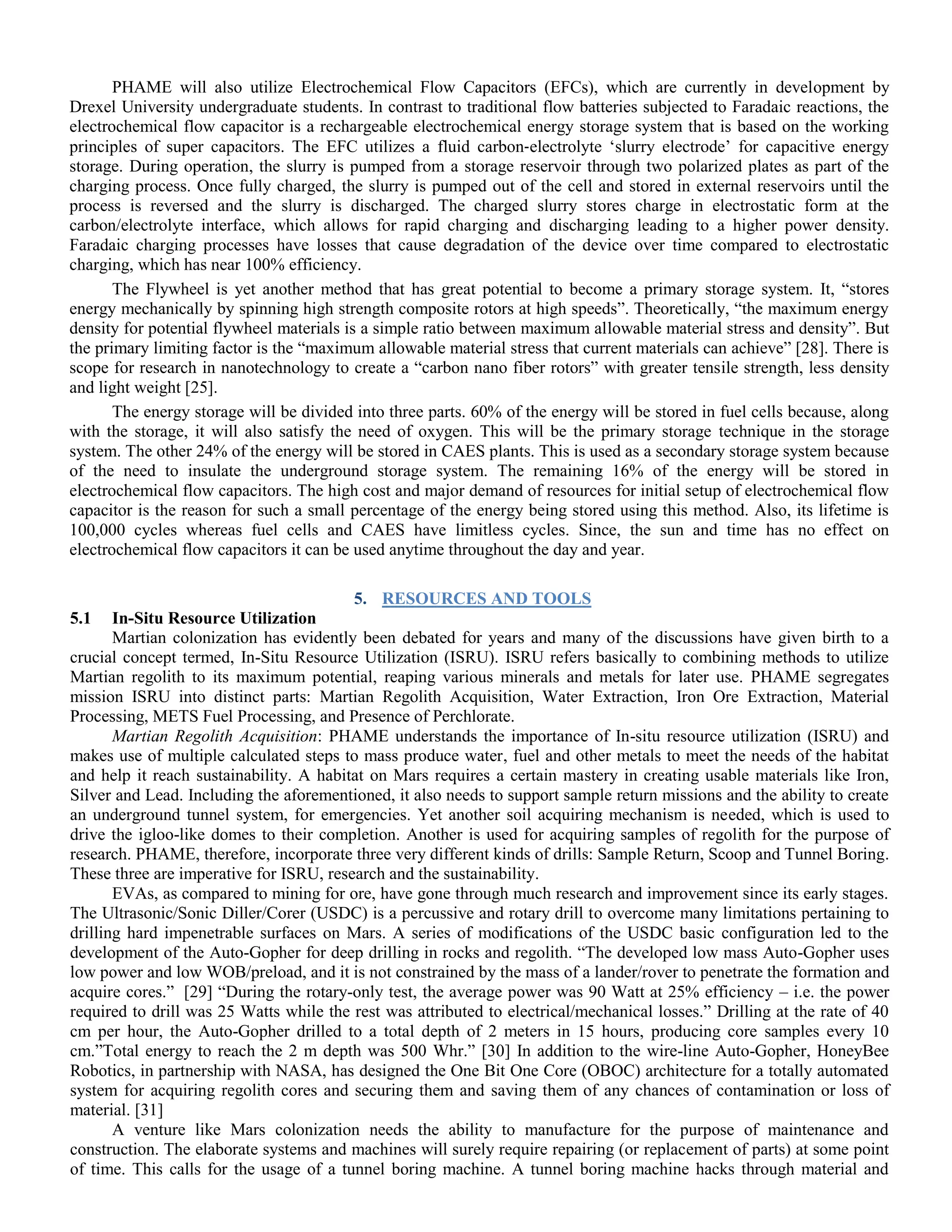 PHAME will also utilize Electrochemical Flow Capacitors (EFCs), which are currently in development by
Drexel University undergraduate students. In contrast to traditional flow batteries subjected to Faradaic reactions, the
electrochemical flow capacitor is a rechargeable electrochemical energy storage system that is based on the working
principles of super capacitors. The EFC utilizes a fluid carbon‐electrolyte „slurry electrode‟ for capacitive energy
storage. During operation, the slurry is pumped from a storage reservoir through two polarized plates as part of the
charging process. Once fully charged, the slurry is pumped out of the cell and stored in external reservoirs until the
process is reversed and the slurry is discharged. The charged slurry stores charge in electrostatic form at the
carbon/electrolyte interface, which allows for rapid charging and discharging leading to a higher power density.
Faradaic charging processes have losses that cause degradation of the device over time compared to electrostatic
charging, which has near 100% efficiency.
The Flywheel is yet another method that has great potential to become a primary storage system. It, “stores
energy mechanically by spinning high strength composite rotors at high speeds”. Theoretically, “the maximum energy
density for potential flywheel materials is a simple ratio between maximum allowable material stress and density”. But
the primary limiting factor is the “maximum allowable material stress that current materials can achieve” [28]. There is
scope for research in nanotechnology to create a “carbon nano fiber rotors” with greater tensile strength, less density
and light weight [25].
The energy storage will be divided into three parts. 60% of the energy will be stored in fuel cells because, along
with the storage, it will also satisfy the need of oxygen. This will be the primary storage technique in the storage
system. The other 24% of the energy will be stored in CAES plants. This is used as a secondary storage system because
of the need to insulate the underground storage system. The remaining 16% of the energy will be stored in
electrochemical flow capacitors. The high cost and major demand of resources for initial setup of electrochemical flow
capacitor is the reason for such a small percentage of the energy being stored using this method. Also, its lifetime is
100,000 cycles whereas fuel cells and CAES have limitless cycles. Since, the sun and time has no effect on
electrochemical flow capacitors it can be used anytime throughout the day and year.
5. RESOURCES AND TOOLS
5.1 In-Situ Resource Utilization
Martian colonization has evidently been debated for years and many of the discussions have given birth to a
crucial concept termed, In-Situ Resource Utilization (ISRU). ISRU refers basically to combining methods to utilize
Martian regolith to its maximum potential, reaping various minerals and metals for later use. PHAME segregates
mission ISRU into distinct parts: Martian Regolith Acquisition, Water Extraction, Iron Ore Extraction, Material
Processing, METS Fuel Processing, and Presence of Perchlorate.
Martian Regolith Acquisition: PHAME understands the importance of In-situ resource utilization (ISRU) and
makes use of multiple calculated steps to mass produce water, fuel and other metals to meet the needs of the habitat
and help it reach sustainability. A habitat on Mars requires a certain mastery in creating usable materials like Iron,
Silver and Lead. Including the aforementioned, it also needs to support sample return missions and the ability to create
an underground tunnel system, for emergencies. Yet another soil acquiring mechanism is needed, which is used to
drive the igloo-like domes to their completion. Another is used for acquiring samples of regolith for the purpose of
research. PHAME, therefore, incorporate three very different kinds of drills: Sample Return, Scoop and Tunnel Boring.
These three are imperative for ISRU, research and the sustainability.
EVAs, as compared to mining for ore, have gone through much research and improvement since its early stages.
The Ultrasonic/Sonic Diller/Corer (USDC) is a percussive and rotary drill to overcome many limitations pertaining to
drilling hard impenetrable surfaces on Mars. A series of modifications of the USDC basic configuration led to the
development of the Auto-Gopher for deep drilling in rocks and regolith. “The developed low mass Auto-Gopher uses
low power and low WOB/preload, and it is not constrained by the mass of a lander/rover to penetrate the formation and
acquire cores.” [29] “During the rotary-only test, the average power was 90 Watt at 25% efficiency – i.e. the power
required to drill was 25 Watts while the rest was attributed to electrical/mechanical losses.” Drilling at the rate of 40
cm per hour, the Auto-Gopher drilled to a total depth of 2 meters in 15 hours, producing core samples every 10
cm.”Total energy to reach the 2 m depth was 500 Whr.” [30] In addition to the wire-line Auto-Gopher, HoneyBee
Robotics, in partnership with NASA, has designed the One Bit One Core (OBOC) architecture for a totally automated
system for acquiring regolith cores and securing them and saving them of any chances of contamination or loss of
material. [31]
A venture like Mars colonization needs the ability to manufacture for the purpose of maintenance and
construction. The elaborate systems and machines will surely require repairing (or replacement of parts) at some point
of time. This calls for the usage of a tunnel boring machine. A tunnel boring machine hacks through material and
 