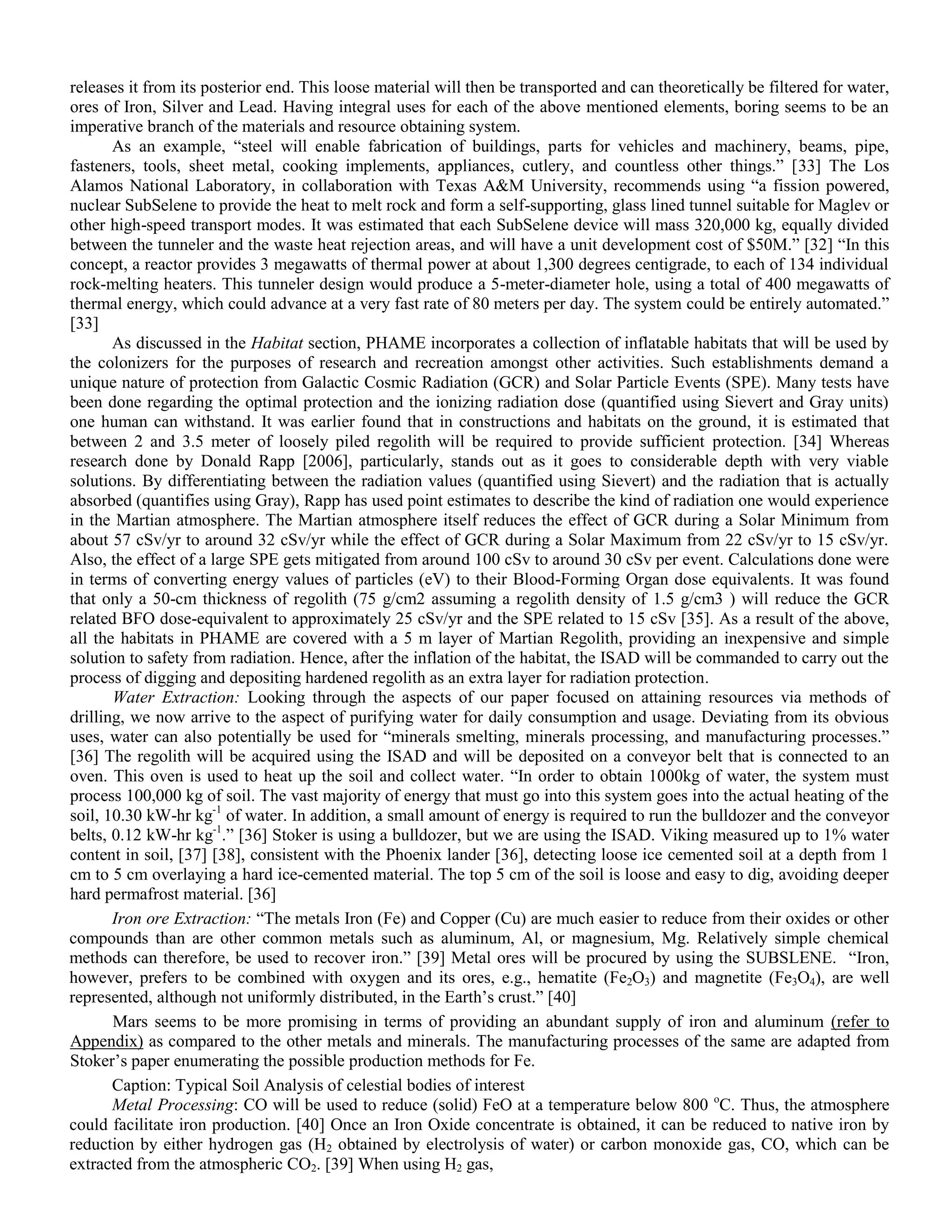 releases it from its posterior end. This loose material will then be transported and can theoretically be filtered for water,
ores of Iron, Silver and Lead. Having integral uses for each of the above mentioned elements, boring seems to be an
imperative branch of the materials and resource obtaining system.
As an example, “steel will enable fabrication of buildings, parts for vehicles and machinery, beams, pipe,
fasteners, tools, sheet metal, cooking implements, appliances, cutlery, and countless other things.” [33] The Los
Alamos National Laboratory, in collaboration with Texas A&M University, recommends using “a fission powered,
nuclear SubSelene to provide the heat to melt rock and form a self-supporting, glass lined tunnel suitable for Maglev or
other high-speed transport modes. It was estimated that each SubSelene device will mass 320,000 kg, equally divided
between the tunneler and the waste heat rejection areas, and will have a unit development cost of $50M.” [32] “In this
concept, a reactor provides 3 megawatts of thermal power at about 1,300 degrees centigrade, to each of 134 individual
rock-melting heaters. This tunneler design would produce a 5-meter-diameter hole, using a total of 400 megawatts of
thermal energy, which could advance at a very fast rate of 80 meters per day. The system could be entirely automated.”
[33]
As discussed in the Habitat section, PHAME incorporates a collection of inflatable habitats that will be used by
the colonizers for the purposes of research and recreation amongst other activities. Such establishments demand a
unique nature of protection from Galactic Cosmic Radiation (GCR) and Solar Particle Events (SPE). Many tests have
been done regarding the optimal protection and the ionizing radiation dose (quantified using Sievert and Gray units)
one human can withstand. It was earlier found that in constructions and habitats on the ground, it is estimated that
between 2 and 3.5 meter of loosely piled regolith will be required to provide sufficient protection. [34] Whereas
research done by Donald Rapp [2006], particularly, stands out as it goes to considerable depth with very viable
solutions. By differentiating between the radiation values (quantified using Sievert) and the radiation that is actually
absorbed (quantifies using Gray), Rapp has used point estimates to describe the kind of radiation one would experience
in the Martian atmosphere. The Martian atmosphere itself reduces the effect of GCR during a Solar Minimum from
about 57 cSv/yr to around 32 cSv/yr while the effect of GCR during a Solar Maximum from 22 cSv/yr to 15 cSv/yr.
Also, the effect of a large SPE gets mitigated from around 100 cSv to around 30 cSv per event. Calculations done were
in terms of converting energy values of particles (eV) to their Blood-Forming Organ dose equivalents. It was found
that only a 50-cm thickness of regolith (75 g/cm2 assuming a regolith density of 1.5 g/cm3 ) will reduce the GCR
related BFO dose-equivalent to approximately 25 cSv/yr and the SPE related to 15 cSv [35]. As a result of the above,
all the habitats in PHAME are covered with a 5 m layer of Martian Regolith, providing an inexpensive and simple
solution to safety from radiation. Hence, after the inflation of the habitat, the ISAD will be commanded to carry out the
process of digging and depositing hardened regolith as an extra layer for radiation protection.
Water Extraction: Looking through the aspects of our paper focused on attaining resources via methods of
drilling, we now arrive to the aspect of purifying water for daily consumption and usage. Deviating from its obvious
uses, water can also potentially be used for “minerals smelting, minerals processing, and manufacturing processes.”
[36] The regolith will be acquired using the ISAD and will be deposited on a conveyor belt that is connected to an
oven. This oven is used to heat up the soil and collect water. “In order to obtain 1000kg of water, the system must
process 100,000 kg of soil. The vast majority of energy that must go into this system goes into the actual heating of the
soil, 10.30 kW-hr kg-1
of water. In addition, a small amount of energy is required to run the bulldozer and the conveyor
belts, 0.12 kW-hr kg-1
.” [36] Stoker is using a bulldozer, but we are using the ISAD. Viking measured up to 1% water
content in soil, [37] [38], consistent with the Phoenix lander [36], detecting loose ice cemented soil at a depth from 1
cm to 5 cm overlaying a hard ice-cemented material. The top 5 cm of the soil is loose and easy to dig, avoiding deeper
hard permafrost material. [36]
Iron ore Extraction: “The metals Iron (Fe) and Copper (Cu) are much easier to reduce from their oxides or other
compounds than are other common metals such as aluminum, Al, or magnesium, Mg. Relatively simple chemical
methods can therefore, be used to recover iron.” [39] Metal ores will be procured by using the SUBSLENE. “Iron,
however, prefers to be combined with oxygen and its ores, e.g., hematite (Fe2O3) and magnetite (Fe3O4), are well
represented, although not uniformly distributed, in the Earth‟s crust.” [40]
Mars seems to be more promising in terms of providing an abundant supply of iron and aluminum (refer to
Appendix) as compared to the other metals and minerals. The manufacturing processes of the same are adapted from
Stoker‟s paper enumerating the possible production methods for Fe.
Caption: Typical Soil Analysis of celestial bodies of interest
Metal Processing: CO will be used to reduce (solid) FeO at a temperature below 800 o
C. Thus, the atmosphere
could facilitate iron production. [40] Once an Iron Oxide concentrate is obtained, it can be reduced to native iron by
reduction by either hydrogen gas (H2 obtained by electrolysis of water) or carbon monoxide gas, CO, which can be
extracted from the atmospheric CO2. [39] When using H2 gas,
 