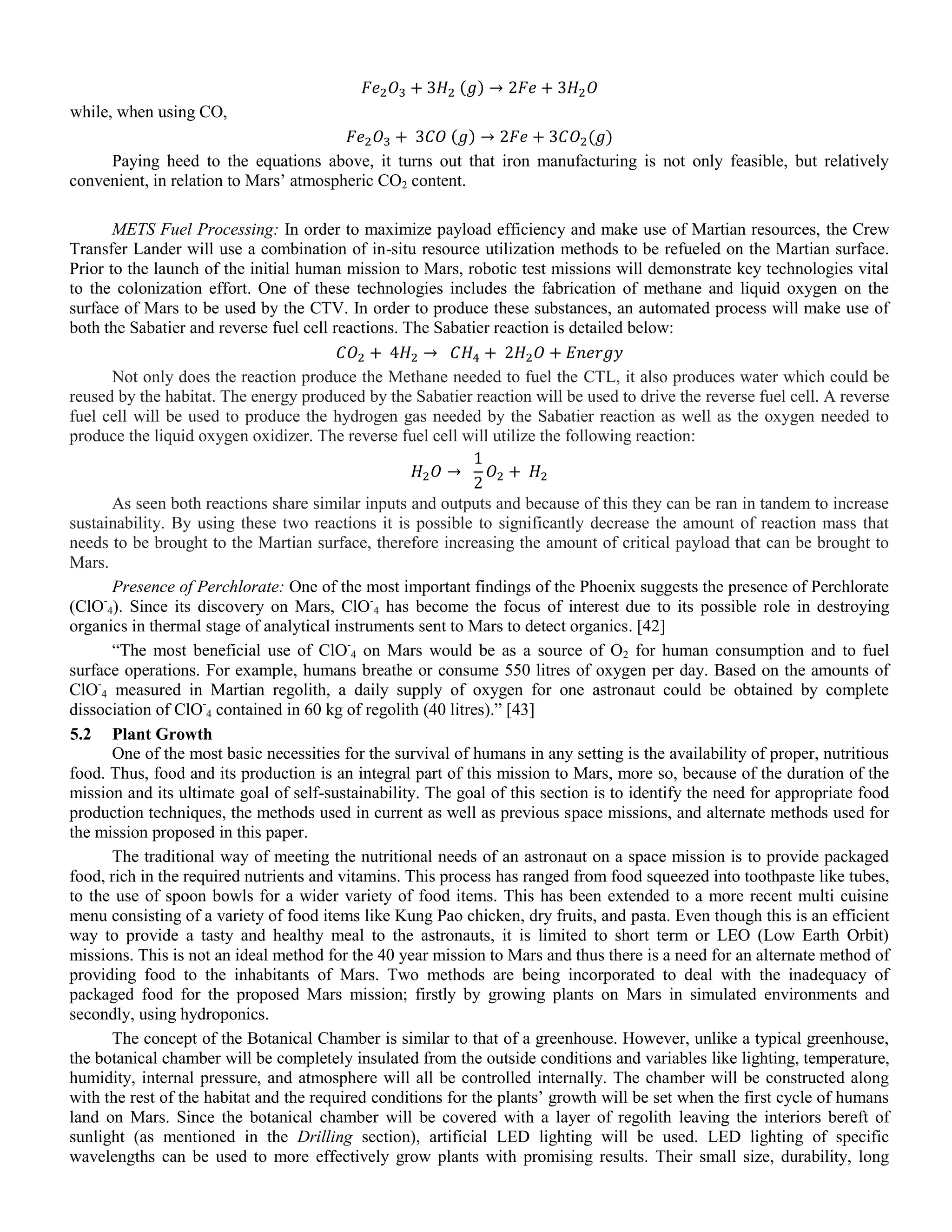 ( )
while, when using CO,
( ) ( )
Paying heed to the equations above, it turns out that iron manufacturing is not only feasible, but relatively
convenient, in relation to Mars‟ atmospheric CO2 content.
METS Fuel Processing: In order to maximize payload efficiency and make use of Martian resources, the Crew
Transfer Lander will use a combination of in-situ resource utilization methods to be refueled on the Martian surface.
Prior to the launch of the initial human mission to Mars, robotic test missions will demonstrate key technologies vital
to the colonization effort. One of these technologies includes the fabrication of methane and liquid oxygen on the
surface of Mars to be used by the CTV. In order to produce these substances, an automated process will make use of
both the Sabatier and reverse fuel cell reactions. The Sabatier reaction is detailed below:
Not only does the reaction produce the Methane needed to fuel the CTL, it also produces water which could be
reused by the habitat. The energy produced by the Sabatier reaction will be used to drive the reverse fuel cell. A reverse
fuel cell will be used to produce the hydrogen gas needed by the Sabatier reaction as well as the oxygen needed to
produce the liquid oxygen oxidizer. The reverse fuel cell will utilize the following reaction:
As seen both reactions share similar inputs and outputs and because of this they can be ran in tandem to increase
sustainability. By using these two reactions it is possible to significantly decrease the amount of reaction mass that
needs to be brought to the Martian surface, therefore increasing the amount of critical payload that can be brought to
Mars.
Presence of Perchlorate: One of the most important findings of the Phoenix suggests the presence of Perchlorate
(ClO-
4). Since its discovery on Mars, ClO-
4 has become the focus of interest due to its possible role in destroying
organics in thermal stage of analytical instruments sent to Mars to detect organics. [42]
“The most beneficial use of ClO-
4 on Mars would be as a source of O2 for human consumption and to fuel
surface operations. For example, humans breathe or consume 550 litres of oxygen per day. Based on the amounts of
ClO-
4 measured in Martian regolith, a daily supply of oxygen for one astronaut could be obtained by complete
dissociation of ClO-
4 contained in 60 kg of regolith (40 litres).” [43]
5.2 Plant Growth
One of the most basic necessities for the survival of humans in any setting is the availability of proper, nutritious
food. Thus, food and its production is an integral part of this mission to Mars, more so, because of the duration of the
mission and its ultimate goal of self-sustainability. The goal of this section is to identify the need for appropriate food
production techniques, the methods used in current as well as previous space missions, and alternate methods used for
the mission proposed in this paper.
The traditional way of meeting the nutritional needs of an astronaut on a space mission is to provide packaged
food, rich in the required nutrients and vitamins. This process has ranged from food squeezed into toothpaste like tubes,
to the use of spoon bowls for a wider variety of food items. This has been extended to a more recent multi cuisine
menu consisting of a variety of food items like Kung Pao chicken, dry fruits, and pasta. Even though this is an efficient
way to provide a tasty and healthy meal to the astronauts, it is limited to short term or LEO (Low Earth Orbit)
missions. This is not an ideal method for the 40 year mission to Mars and thus there is a need for an alternate method of
providing food to the inhabitants of Mars. Two methods are being incorporated to deal with the inadequacy of
packaged food for the proposed Mars mission; firstly by growing plants on Mars in simulated environments and
secondly, using hydroponics.
The concept of the Botanical Chamber is similar to that of a greenhouse. However, unlike a typical greenhouse,
the botanical chamber will be completely insulated from the outside conditions and variables like lighting, temperature,
humidity, internal pressure, and atmosphere will all be controlled internally. The chamber will be constructed along
with the rest of the habitat and the required conditions for the plants‟ growth will be set when the first cycle of humans
land on Mars. Since the botanical chamber will be covered with a layer of regolith leaving the interiors bereft of
sunlight (as mentioned in the Drilling section), artificial LED lighting will be used. LED lighting of specific
wavelengths can be used to more effectively grow plants with promising results. Their small size, durability, long
 