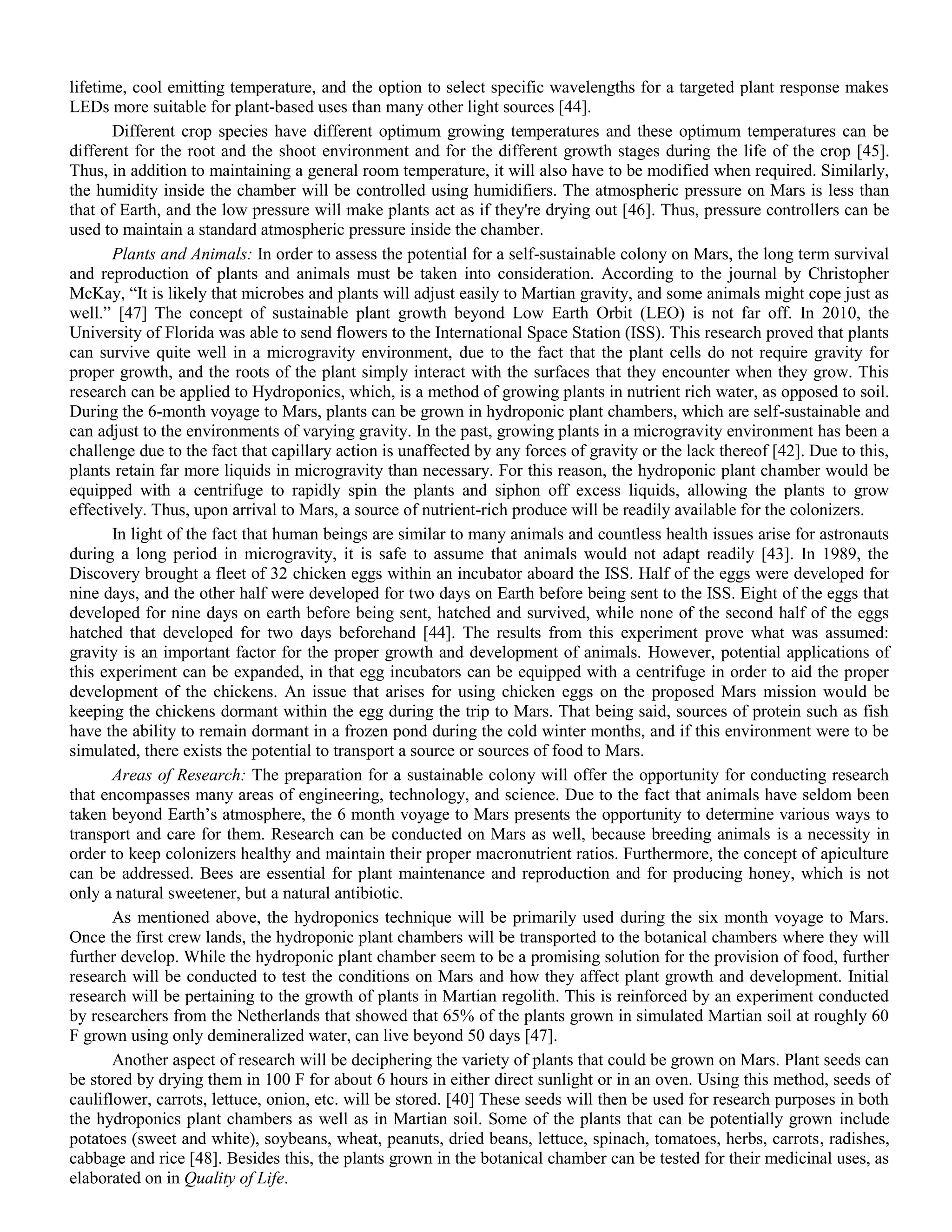 lifetime, cool emitting temperature, and the option to select specific wavelengths for a targeted plant response makes
LEDs more suitable for plant-based uses than many other light sources [44].
Different crop species have different optimum growing temperatures and these optimum temperatures can be
different for the root and the shoot environment and for the different growth stages during the life of the crop [45].
Thus, in addition to maintaining a general room temperature, it will also have to be modified when required. Similarly,
the humidity inside the chamber will be controlled using humidifiers. The atmospheric pressure on Mars is less than
that of Earth, and the low pressure will make plants act as if they're drying out [46]. Thus, pressure controllers can be
used to maintain a standard atmospheric pressure inside the chamber.
Plants and Animals: In order to assess the potential for a self-sustainable colony on Mars, the long term survival
and reproduction of plants and animals must be taken into consideration. According to the journal by Christopher
McKay, “It is likely that microbes and plants will adjust easily to Martian gravity, and some animals might cope just as
well.” [47] The concept of sustainable plant growth beyond Low Earth Orbit (LEO) is not far off. In 2010, the
University of Florida was able to send flowers to the International Space Station (ISS). This research proved that plants
can survive quite well in a microgravity environment, due to the fact that the plant cells do not require gravity for
proper growth, and the roots of the plant simply interact with the surfaces that they encounter when they grow. This
research can be applied to Hydroponics, which, is a method of growing plants in nutrient rich water, as opposed to soil.
During the 6-month voyage to Mars, plants can be grown in hydroponic plant chambers, which are self-sustainable and
can adjust to the environments of varying gravity. In the past, growing plants in a microgravity environment has been a
challenge due to the fact that capillary action is unaffected by any forces of gravity or the lack thereof [42]. Due to this,
plants retain far more liquids in microgravity than necessary. For this reason, the hydroponic plant chamber would be
equipped with a centrifuge to rapidly spin the plants and siphon off excess liquids, allowing the plants to grow
effectively. Thus, upon arrival to Mars, a source of nutrient-rich produce will be readily available for the colonizers.
In light of the fact that human beings are similar to many animals and countless health issues arise for astronauts
during a long period in microgravity, it is safe to assume that animals would not adapt readily [43]. In 1989, the
Discovery brought a fleet of 32 chicken eggs within an incubator aboard the ISS. Half of the eggs were developed for
nine days, and the other half were developed for two days on Earth before being sent to the ISS. Eight of the eggs that
developed for nine days on earth before being sent, hatched and survived, while none of the second half of the eggs
hatched that developed for two days beforehand [44]. The results from this experiment prove what was assumed:
gravity is an important factor for the proper growth and development of animals. However, potential applications of
this experiment can be expanded, in that egg incubators can be equipped with a centrifuge in order to aid the proper
development of the chickens. An issue that arises for using chicken eggs on the proposed Mars mission would be
keeping the chickens dormant within the egg during the trip to Mars. That being said, sources of protein such as fish
have the ability to remain dormant in a frozen pond during the cold winter months, and if this environment were to be
simulated, there exists the potential to transport a source or sources of food to Mars.
Areas of Research: The preparation for a sustainable colony will offer the opportunity for conducting research
that encompasses many areas of engineering, technology, and science. Due to the fact that animals have seldom been
taken beyond Earth‟s atmosphere, the 6 month voyage to Mars presents the opportunity to determine various ways to
transport and care for them. Research can be conducted on Mars as well, because breeding animals is a necessity in
order to keep colonizers healthy and maintain their proper macronutrient ratios. Furthermore, the concept of apiculture
can be addressed. Bees are essential for plant maintenance and reproduction and for producing honey, which is not
only a natural sweetener, but a natural antibiotic.
As mentioned above, the hydroponics technique will be primarily used during the six month voyage to Mars.
Once the first crew lands, the hydroponic plant chambers will be transported to the botanical chambers where they will
further develop. While the hydroponic plant chamber seem to be a promising solution for the provision of food, further
research will be conducted to test the conditions on Mars and how they affect plant growth and development. Initial
research will be pertaining to the growth of plants in Martian regolith. This is reinforced by an experiment conducted
by researchers from the Netherlands that showed that 65% of the plants grown in simulated Martian soil at roughly 60
F grown using only demineralized water, can live beyond 50 days [47].
Another aspect of research will be deciphering the variety of plants that could be grown on Mars. Plant seeds can
be stored by drying them in 100 F for about 6 hours in either direct sunlight or in an oven. Using this method, seeds of
cauliflower, carrots, lettuce, onion, etc. will be stored. [40] These seeds will then be used for research purposes in both
the hydroponics plant chambers as well as in Martian soil. Some of the plants that can be potentially grown include
potatoes (sweet and white), soybeans, wheat, peanuts, dried beans, lettuce, spinach, tomatoes, herbs, carrots, radishes,
cabbage and rice [48]. Besides this, the plants grown in the botanical chamber can be tested for their medicinal uses, as
elaborated on in Quality of Life.
 