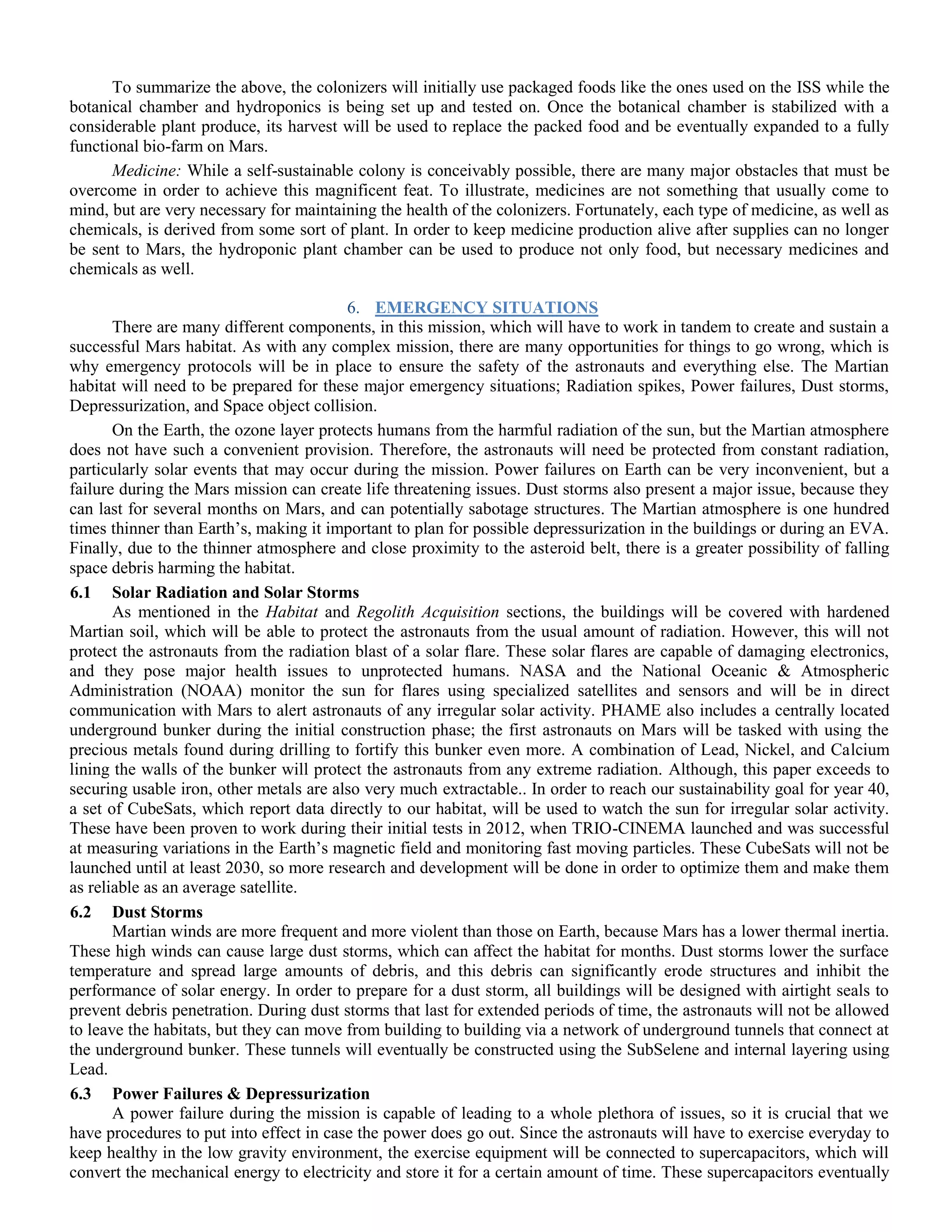 To summarize the above, the colonizers will initially use packaged foods like the ones used on the ISS while the
botanical chamber and hydroponics is being set up and tested on. Once the botanical chamber is stabilized with a
considerable plant produce, its harvest will be used to replace the packed food and be eventually expanded to a fully
functional bio-farm on Mars.
Medicine: While a self-sustainable colony is conceivably possible, there are many major obstacles that must be
overcome in order to achieve this magnificent feat. To illustrate, medicines are not something that usually come to
mind, but are very necessary for maintaining the health of the colonizers. Fortunately, each type of medicine, as well as
chemicals, is derived from some sort of plant. In order to keep medicine production alive after supplies can no longer
be sent to Mars, the hydroponic plant chamber can be used to produce not only food, but necessary medicines and
chemicals as well.
6. EMERGENCY SITUATIONS
There are many different components, in this mission, which will have to work in tandem to create and sustain a
successful Mars habitat. As with any complex mission, there are many opportunities for things to go wrong, which is
why emergency protocols will be in place to ensure the safety of the astronauts and everything else. The Martian
habitat will need to be prepared for these major emergency situations; Radiation spikes, Power failures, Dust storms,
Depressurization, and Space object collision.
On the Earth, the ozone layer protects humans from the harmful radiation of the sun, but the Martian atmosphere
does not have such a convenient provision. Therefore, the astronauts will need be protected from constant radiation,
particularly solar events that may occur during the mission. Power failures on Earth can be very inconvenient, but a
failure during the Mars mission can create life threatening issues. Dust storms also present a major issue, because they
can last for several months on Mars, and can potentially sabotage structures. The Martian atmosphere is one hundred
times thinner than Earth‟s, making it important to plan for possible depressurization in the buildings or during an EVA.
Finally, due to the thinner atmosphere and close proximity to the asteroid belt, there is a greater possibility of falling
space debris harming the habitat.
6.1 Solar Radiation and Solar Storms
As mentioned in the Habitat and Regolith Acquisition sections, the buildings will be covered with hardened
Martian soil, which will be able to protect the astronauts from the usual amount of radiation. However, this will not
protect the astronauts from the radiation blast of a solar flare. These solar flares are capable of damaging electronics,
and they pose major health issues to unprotected humans. NASA and the National Oceanic & Atmospheric
Administration (NOAA) monitor the sun for flares using specialized satellites and sensors and will be in direct
communication with Mars to alert astronauts of any irregular solar activity. PHAME also includes a centrally located
underground bunker during the initial construction phase; the first astronauts on Mars will be tasked with using the
precious metals found during drilling to fortify this bunker even more. A combination of Lead, Nickel, and Calcium
lining the walls of the bunker will protect the astronauts from any extreme radiation. Although, this paper exceeds to
securing usable iron, other metals are also very much extractable.. In order to reach our sustainability goal for year 40,
a set of CubeSats, which report data directly to our habitat, will be used to watch the sun for irregular solar activity.
These have been proven to work during their initial tests in 2012, when TRIO-CINEMA launched and was successful
at measuring variations in the Earth‟s magnetic field and monitoring fast moving particles. These CubeSats will not be
launched until at least 2030, so more research and development will be done in order to optimize them and make them
as reliable as an average satellite.
6.2 Dust Storms
Martian winds are more frequent and more violent than those on Earth, because Mars has a lower thermal inertia.
These high winds can cause large dust storms, which can affect the habitat for months. Dust storms lower the surface
temperature and spread large amounts of debris, and this debris can significantly erode structures and inhibit the
performance of solar energy. In order to prepare for a dust storm, all buildings will be designed with airtight seals to
prevent debris penetration. During dust storms that last for extended periods of time, the astronauts will not be allowed
to leave the habitats, but they can move from building to building via a network of underground tunnels that connect at
the underground bunker. These tunnels will eventually be constructed using the SubSelene and internal layering using
Lead.
6.3 Power Failures & Depressurization
A power failure during the mission is capable of leading to a whole plethora of issues, so it is crucial that we
have procedures to put into effect in case the power does go out. Since the astronauts will have to exercise everyday to
keep healthy in the low gravity environment, the exercise equipment will be connected to supercapacitors, which will
convert the mechanical energy to electricity and store it for a certain amount of time. These supercapacitors eventually
 