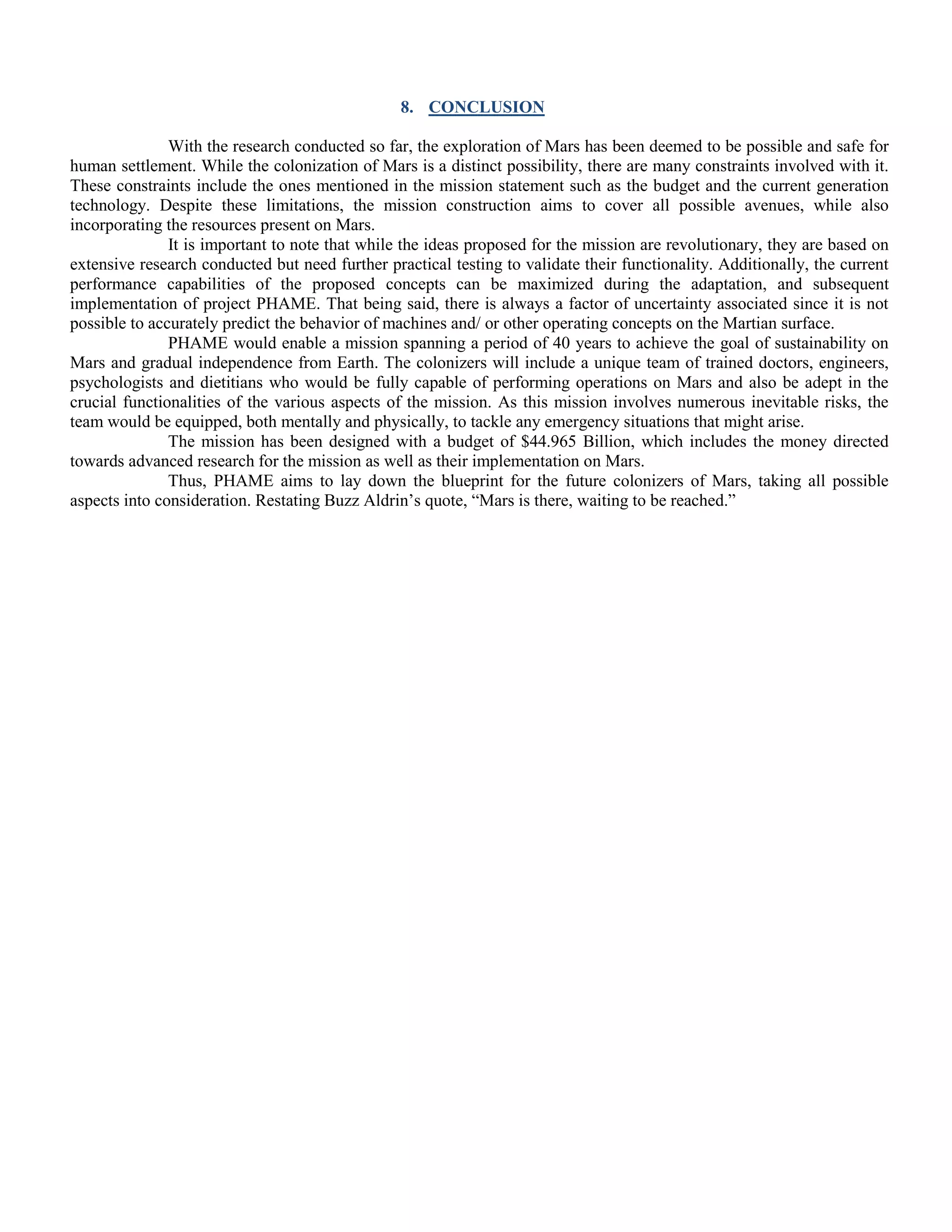 8. CONCLUSION
With the research conducted so far, the exploration of Mars has been deemed to be possible and safe for
human settlement. While the colonization of Mars is a distinct possibility, there are many constraints involved with it.
These constraints include the ones mentioned in the mission statement such as the budget and the current generation
technology. Despite these limitations, the mission construction aims to cover all possible avenues, while also
incorporating the resources present on Mars.
It is important to note that while the ideas proposed for the mission are revolutionary, they are based on
extensive research conducted but need further practical testing to validate their functionality. Additionally, the current
performance capabilities of the proposed concepts can be maximized during the adaptation, and subsequent
implementation of project PHAME. That being said, there is always a factor of uncertainty associated since it is not
possible to accurately predict the behavior of machines and/ or other operating concepts on the Martian surface.
PHAME would enable a mission spanning a period of 40 years to achieve the goal of sustainability on
Mars and gradual independence from Earth. The colonizers will include a unique team of trained doctors, engineers,
psychologists and dietitians who would be fully capable of performing operations on Mars and also be adept in the
crucial functionalities of the various aspects of the mission. As this mission involves numerous inevitable risks, the
team would be equipped, both mentally and physically, to tackle any emergency situations that might arise.
The mission has been designed with a budget of $44.965 Billion, which includes the money directed
towards advanced research for the mission as well as their implementation on Mars.
Thus, PHAME aims to lay down the blueprint for the future colonizers of Mars, taking all possible
aspects into consideration. Restating Buzz Aldrin‟s quote, “Mars is there, waiting to be reached.”
 