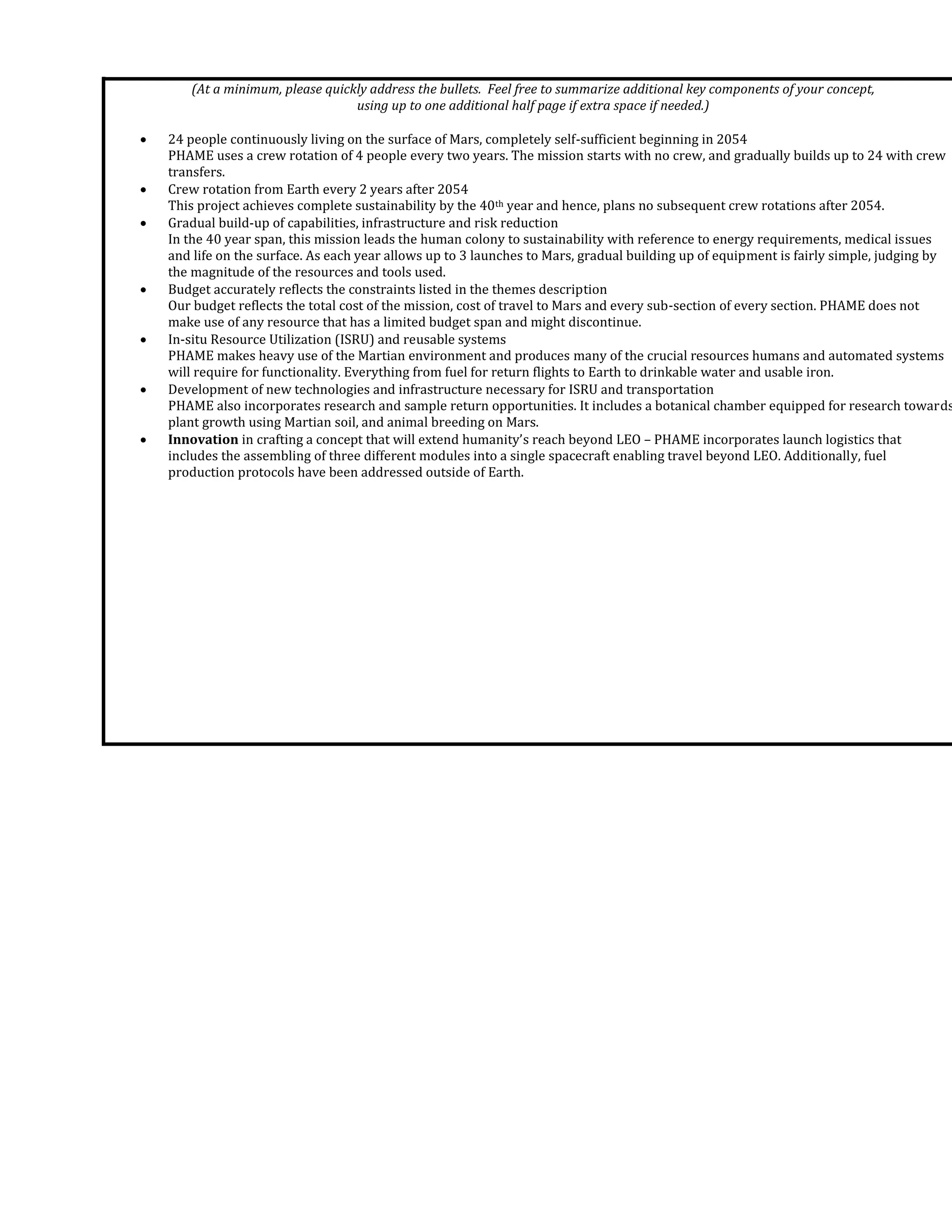 (At a minimum, please quickly address the bullets. Feel free to summarize additional key components of your concept,
using up to one additional half page if extra space if needed.)
 24 people continuously living on the surface of Mars, completely self-sufficient beginning in 2054
PHAME uses a crew rotation of 4 people every two years. The mission starts with no crew, and gradually builds up to 24 with crew
transfers.
 Crew rotation from Earth every 2 years after 2054
This project achieves complete sustainability by the 40th year and hence, plans no subsequent crew rotations after 2054.
 Gradual build-up of capabilities, infrastructure and risk reduction
In the 40 year span, this mission leads the human colony to sustainability with reference to energy requirements, medical issues
and life on the surface. As each year allows up to 3 launches to Mars, gradual building up of equipment is fairly simple, judging by
the magnitude of the resources and tools used.
 Budget accurately reflects the constraints listed in the themes description
Our budget reflects the total cost of the mission, cost of travel to Mars and every sub-section of every section. PHAME does not
make use of any resource that has a limited budget span and might discontinue.
 In-situ Resource Utilization (ISRU) and reusable systems
PHAME makes heavy use of the Martian environment and produces many of the crucial resources humans and automated systems
will require for functionality. Everything from fuel for return flights to Earth to drinkable water and usable iron.
 Development of new technologies and infrastructure necessary for ISRU and transportation
PHAME also incorporates research and sample return opportunities. It includes a botanical chamber equipped for research towards
plant growth using Martian soil, and animal breeding on Mars.
 Innovation in crafting a concept that will extend humanity’s reach beyond LEO – PHAME incorporates launch logistics that
includes the assembling of three different modules into a single spacecraft enabling travel beyond LEO. Additionally, fuel
production protocols have been addressed outside of Earth.
 