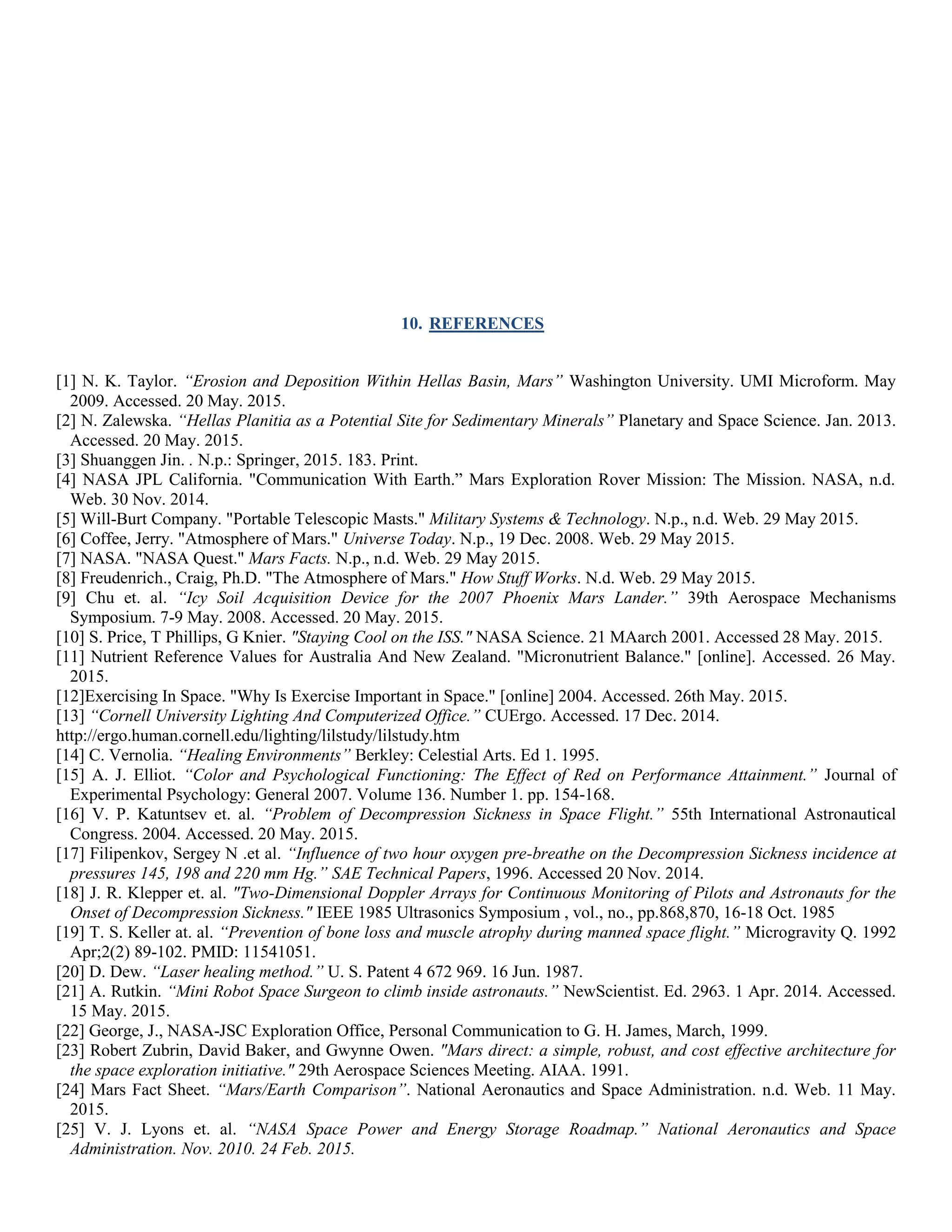 10. REFERENCES
[1] N. K. Taylor. “Erosion and Deposition Within Hellas Basin, Mars” Washington University. UMI Microform. May
2009. Accessed. 20 May. 2015.
[2] N. Zalewska. “Hellas Planitia as a Potential Site for Sedimentary Minerals” Planetary and Space Science. Jan. 2013.
Accessed. 20 May. 2015.
[3] Shuanggen Jin. . N.p.: Springer, 2015. 183. Print.
[4] NASA JPL California. "Communication With Earth.” Mars Exploration Rover Mission: The Mission. NASA, n.d.
Web. 30 Nov. 2014.
[5] Will-Burt Company. "Portable Telescopic Masts." Military Systems & Technology. N.p., n.d. Web. 29 May 2015.
[6] Coffee, Jerry. "Atmosphere of Mars." Universe Today. N.p., 19 Dec. 2008. Web. 29 May 2015.
[7] NASA. "NASA Quest." Mars Facts. N.p., n.d. Web. 29 May 2015.
[8] Freudenrich., Craig, Ph.D. "The Atmosphere of Mars." How Stuff Works. N.d. Web. 29 May 2015.
[9] Chu et. al. “Icy Soil Acquisition Device for the 2007 Phoenix Mars Lander.” 39th Aerospace Mechanisms
Symposium. 7-9 May. 2008. Accessed. 20 May. 2015.
[10] S. Price, T Phillips, G Knier. "Staying Cool on the ISS." NASA Science. 21 MAarch 2001. Accessed 28 May. 2015.
[11] Nutrient Reference Values for Australia And New Zealand. "Micronutrient Balance." [online]. Accessed. 26 May.
2015.
[12]Exercising In Space. "Why Is Exercise Important in Space." [online] 2004. Accessed. 26th May. 2015.
[13] “Cornell University Lighting And Computerized Office.” CUErgo. Accessed. 17 Dec. 2014.
http://ergo.human.cornell.edu/lighting/lilstudy/lilstudy.htm
[14] C. Vernolia. “Healing Environments” Berkley: Celestial Arts. Ed 1. 1995.
[15] A. J. Elliot. “Color and Psychological Functioning: The Effect of Red on Performance Attainment.” Journal of
Experimental Psychology: General 2007. Volume 136. Number 1. pp. 154-168.
[16] V. P. Katuntsev et. al. “Problem of Decompression Sickness in Space Flight.” 55th International Astronautical
Congress. 2004. Accessed. 20 May. 2015.
[17] Filipenkov, Sergey N .et al. “Influence of two hour oxygen pre-breathe on the Decompression Sickness incidence at
pressures 145, 198 and 220 mm Hg.” SAE Technical Papers, 1996. Accessed 20 Nov. 2014.
[18] J. R. Klepper et. al. "Two-Dimensional Doppler Arrays for Continuous Monitoring of Pilots and Astronauts for the
Onset of Decompression Sickness." IEEE 1985 Ultrasonics Symposium , vol., no., pp.868,870, 16-18 Oct. 1985
[19] T. S. Keller at. al. “Prevention of bone loss and muscle atrophy during manned space flight.” Microgravity Q. 1992
Apr;2(2) 89-102. PMID: 11541051.
[20] D. Dew. “Laser healing method.” U. S. Patent 4 672 969. 16 Jun. 1987.
[21] A. Rutkin. “Mini Robot Space Surgeon to climb inside astronauts.” NewScientist. Ed. 2963. 1 Apr. 2014. Accessed.
15 May. 2015.
[22] George, J., NASA-JSC Exploration Office, Personal Communication to G. H. James, March, 1999.
[23] Robert Zubrin, David Baker, and Gwynne Owen. "Mars direct: a simple, robust, and cost effective architecture for
the space exploration initiative." 29th Aerospace Sciences Meeting. AIAA. 1991.
[24] Mars Fact Sheet. “Mars/Earth Comparison”. National Aeronautics and Space Administration. n.d. Web. 11 May.
2015.
[25] V. J. Lyons et. al. “NASA Space Power and Energy Storage Roadmap.” National Aeronautics and Space
Administration. Nov. 2010. 24 Feb. 2015.
 