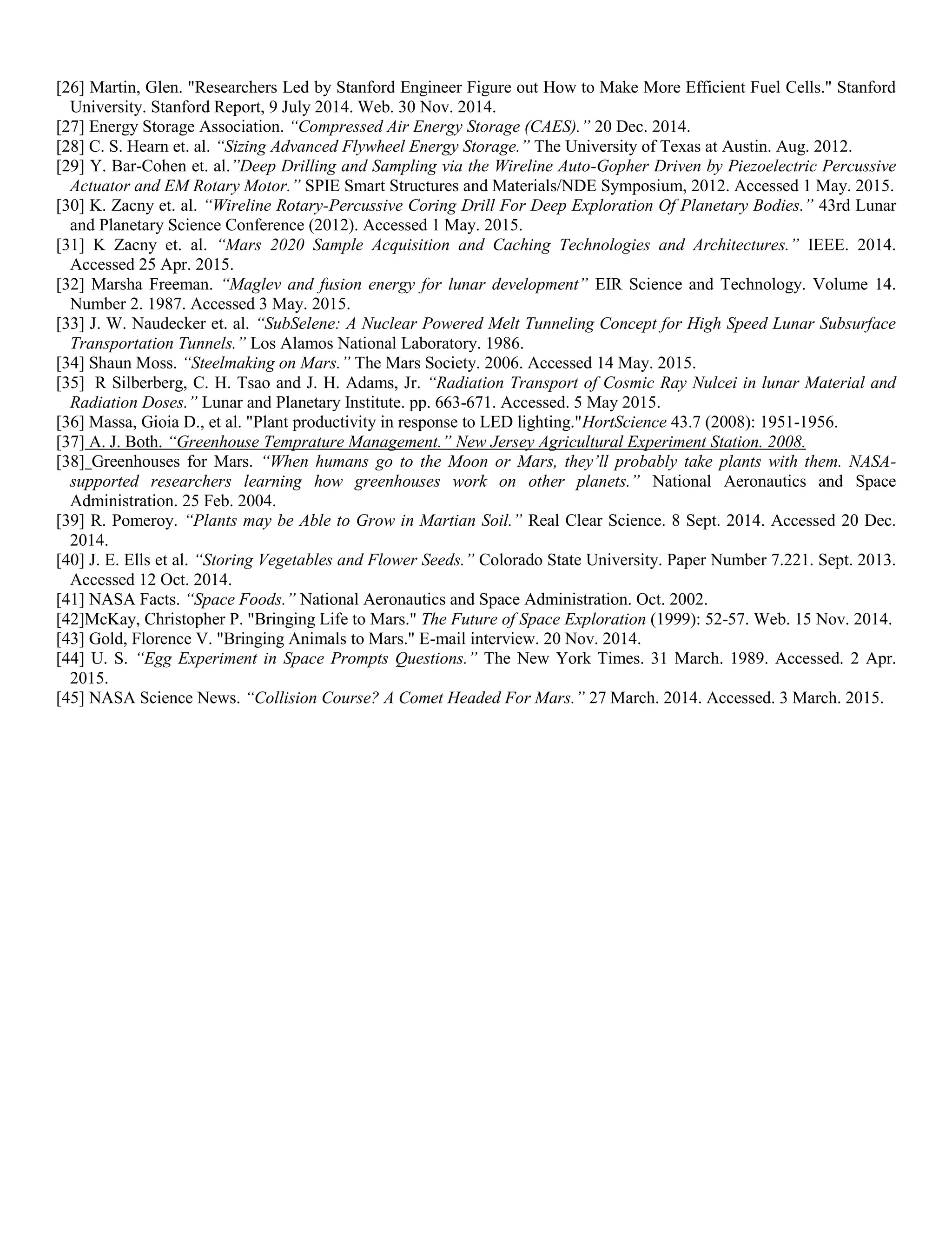 [26] Martin, Glen. "Researchers Led by Stanford Engineer Figure out How to Make More Efficient Fuel Cells." Stanford
University. Stanford Report, 9 July 2014. Web. 30 Nov. 2014.
[27] Energy Storage Association. “Compressed Air Energy Storage (CAES).” 20 Dec. 2014.
[28] C. S. Hearn et. al. “Sizing Advanced Flywheel Energy Storage.” The University of Texas at Austin. Aug. 2012.
[29] Y. Bar-Cohen et. al.”Deep Drilling and Sampling via the Wireline Auto-Gopher Driven by Piezoelectric Percussive
Actuator and EM Rotary Motor.” SPIE Smart Structures and Materials/NDE Symposium, 2012. Accessed 1 May. 2015.
[30] K. Zacny et. al. “Wireline Rotary-Percussive Coring Drill For Deep Exploration Of Planetary Bodies.” 43rd Lunar
and Planetary Science Conference (2012). Accessed 1 May. 2015.
[31] K Zacny et. al. “Mars 2020 Sample Acquisition and Caching Technologies and Architectures.” IEEE. 2014.
Accessed 25 Apr. 2015.
[32] Marsha Freeman. “Maglev and fusion energy for lunar development” EIR Science and Technology. Volume 14.
Number 2. 1987. Accessed 3 May. 2015.
[33] J. W. Naudecker et. al. “SubSelene: A Nuclear Powered Melt Tunneling Concept for High Speed Lunar Subsurface
Transportation Tunnels.” Los Alamos National Laboratory. 1986.
[34] Shaun Moss. “Steelmaking on Mars.” The Mars Society. 2006. Accessed 14 May. 2015.
[35] R Silberberg, C. H. Tsao and J. H. Adams, Jr. “Radiation Transport of Cosmic Ray Nulcei in lunar Material and
Radiation Doses.” Lunar and Planetary Institute. pp. 663-671. Accessed. 5 May 2015.
[36] Massa, Gioia D., et al. "Plant productivity in response to LED lighting."HortScience 43.7 (2008): 1951-1956.
[37] A. J. Both. “Greenhouse Temprature Management.” New Jersey Agricultural Experiment Station. 2008.
[38] Greenhouses for Mars. “When humans go to the Moon or Mars, they’ll probably take plants with them. NASA-
supported researchers learning how greenhouses work on other planets.” National Aeronautics and Space
Administration. 25 Feb. 2004.
[39] R. Pomeroy. “Plants may be Able to Grow in Martian Soil.” Real Clear Science. 8 Sept. 2014. Accessed 20 Dec.
2014.
[40] J. E. Ells et al. “Storing Vegetables and Flower Seeds.” Colorado State University. Paper Number 7.221. Sept. 2013.
Accessed 12 Oct. 2014.
[41] NASA Facts. “Space Foods.” National Aeronautics and Space Administration. Oct. 2002.
[42]McKay, Christopher P. "Bringing Life to Mars." The Future of Space Exploration (1999): 52-57. Web. 15 Nov. 2014.
[43] Gold, Florence V. "Bringing Animals to Mars." E-mail interview. 20 Nov. 2014.
[44] U. S. “Egg Experiment in Space Prompts Questions.” The New York Times. 31 March. 1989. Accessed. 2 Apr.
2015.
[45] NASA Science News. “Collision Course? A Comet Headed For Mars.” 27 March. 2014. Accessed. 3 March. 2015.
 