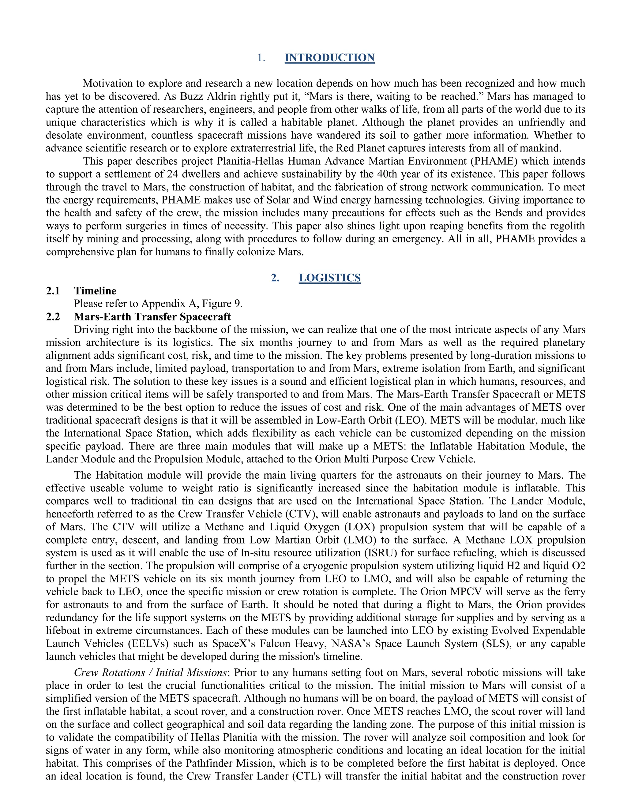 1. INTRODUCTION
Motivation to explore and research a new location depends on how much has been recognized and how much
has yet to be discovered. As Buzz Aldrin rightly put it, “Mars is there, waiting to be reached.” Mars has managed to
capture the attention of researchers, engineers, and people from other walks of life, from all parts of the world due to its
unique characteristics which is why it is called a habitable planet. Although the planet provides an unfriendly and
desolate environment, countless spacecraft missions have wandered its soil to gather more information. Whether to
advance scientific research or to explore extraterrestrial life, the Red Planet captures interests from all of mankind.
This paper describes project Planitia-Hellas Human Advance Martian Environment (PHAME) which intends
to support a settlement of 24 dwellers and achieve sustainability by the 40th year of its existence. This paper follows
through the travel to Mars, the construction of habitat, and the fabrication of strong network communication. To meet
the energy requirements, PHAME makes use of Solar and Wind energy harnessing technologies. Giving importance to
the health and safety of the crew, the mission includes many precautions for effects such as the Bends and provides
ways to perform surgeries in times of necessity. This paper also shines light upon reaping benefits from the regolith
itself by mining and processing, along with procedures to follow during an emergency. All in all, PHAME provides a
comprehensive plan for humans to finally colonize Mars.
2. LOGISTICS
2.1 Timeline
Please refer to Appendix A, Figure 9.
2.2 Mars-Earth Transfer Spacecraft
Driving right into the backbone of the mission, we can realize that one of the most intricate aspects of any Mars
mission architecture is its logistics. The six months journey to and from Mars as well as the required planetary
alignment adds significant cost, risk, and time to the mission. The key problems presented by long-duration missions to
and from Mars include, limited payload, transportation to and from Mars, extreme isolation from Earth, and significant
logistical risk. The solution to these key issues is a sound and efficient logistical plan in which humans, resources, and
other mission critical items will be safely transported to and from Mars. The Mars-Earth Transfer Spacecraft or METS
was determined to be the best option to reduce the issues of cost and risk. One of the main advantages of METS over
traditional spacecraft designs is that it will be assembled in Low-Earth Orbit (LEO). METS will be modular, much like
the International Space Station, which adds flexibility as each vehicle can be customized depending on the mission
specific payload. There are three main modules that will make up a METS: the Inflatable Habitation Module, the
Lander Module and the Propulsion Module, attached to the Orion Multi Purpose Crew Vehicle.
The Habitation module will provide the main living quarters for the astronauts on their journey to Mars. The
effective useable volume to weight ratio is significantly increased since the habitation module is inflatable. This
compares well to traditional tin can designs that are used on the International Space Station. The Lander Module,
henceforth referred to as the Crew Transfer Vehicle (CTV), will enable astronauts and payloads to land on the surface
of Mars. The CTV will utilize a Methane and Liquid Oxygen (LOX) propulsion system that will be capable of a
complete entry, descent, and landing from Low Martian Orbit (LMO) to the surface. A Methane LOX propulsion
system is used as it will enable the use of In-situ resource utilization (ISRU) for surface refueling, which is discussed
further in the section. The propulsion will comprise of a cryogenic propulsion system utilizing liquid H2 and liquid O2
to propel the METS vehicle on its six month journey from LEO to LMO, and will also be capable of returning the
vehicle back to LEO, once the specific mission or crew rotation is complete. The Orion MPCV will serve as the ferry
for astronauts to and from the surface of Earth. It should be noted that during a flight to Mars, the Orion provides
redundancy for the life support systems on the METS by providing additional storage for supplies and by serving as a
lifeboat in extreme circumstances. Each of these modules can be launched into LEO by existing Evolved Expendable
Launch Vehicles (EELVs) such as SpaceX‟s Falcon Heavy, NASA‟s Space Launch System (SLS), or any capable
launch vehicles that might be developed during the mission's timeline.
Crew Rotations / Initial Missions: Prior to any humans setting foot on Mars, several robotic missions will take
place in order to test the crucial functionalities critical to the mission. The initial mission to Mars will consist of a
simplified version of the METS spacecraft. Although no humans will be on board, the payload of METS will consist of
the first inflatable habitat, a scout rover, and a construction rover. Once METS reaches LMO, the scout rover will land
on the surface and collect geographical and soil data regarding the landing zone. The purpose of this initial mission is
to validate the compatibility of Hellas Planitia with the mission. The rover will analyze soil composition and look for
signs of water in any form, while also monitoring atmospheric conditions and locating an ideal location for the initial
habitat. This comprises of the Pathfinder Mission, which is to be completed before the first habitat is deployed. Once
an ideal location is found, the Crew Transfer Lander (CTL) will transfer the initial habitat and the construction rover
 