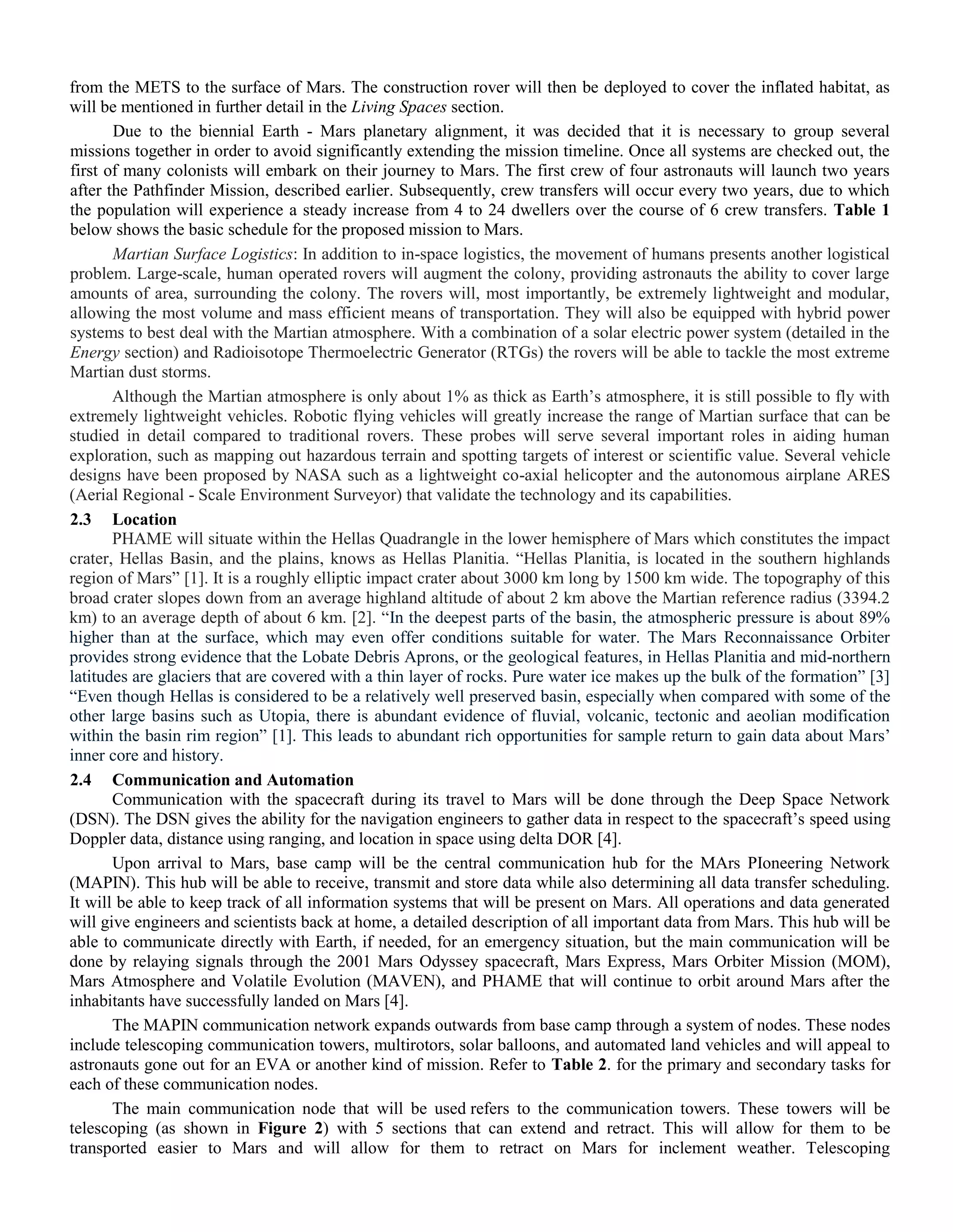 from the METS to the surface of Mars. The construction rover will then be deployed to cover the inflated habitat, as
will be mentioned in further detail in the Living Spaces section.
Due to the biennial Earth - Mars planetary alignment, it was decided that it is necessary to group several
missions together in order to avoid significantly extending the mission timeline. Once all systems are checked out, the
first of many colonists will embark on their journey to Mars. The first crew of four astronauts will launch two years
after the Pathfinder Mission, described earlier. Subsequently, crew transfers will occur every two years, due to which
the population will experience a steady increase from 4 to 24 dwellers over the course of 6 crew transfers. Table 1
below shows the basic schedule for the proposed mission to Mars.
Martian Surface Logistics: In addition to in-space logistics, the movement of humans presents another logistical
problem. Large-scale, human operated rovers will augment the colony, providing astronauts the ability to cover large
amounts of area, surrounding the colony. The rovers will, most importantly, be extremely lightweight and modular,
allowing the most volume and mass efficient means of transportation. They will also be equipped with hybrid power
systems to best deal with the Martian atmosphere. With a combination of a solar electric power system (detailed in the
Energy section) and Radioisotope Thermoelectric Generator (RTGs) the rovers will be able to tackle the most extreme
Martian dust storms.
Although the Martian atmosphere is only about 1% as thick as Earth‟s atmosphere, it is still possible to fly with
extremely lightweight vehicles. Robotic flying vehicles will greatly increase the range of Martian surface that can be
studied in detail compared to traditional rovers. These probes will serve several important roles in aiding human
exploration, such as mapping out hazardous terrain and spotting targets of interest or scientific value. Several vehicle
designs have been proposed by NASA such as a lightweight co-axial helicopter and the autonomous airplane ARES
(Aerial Regional - Scale Environment Surveyor) that validate the technology and its capabilities.
2.3 Location
PHAME will situate within the Hellas Quadrangle in the lower hemisphere of Mars which constitutes the impact
crater, Hellas Basin, and the plains, knows as Hellas Planitia. “Hellas Planitia, is located in the southern highlands
region of Mars” [1]. It is a roughly elliptic impact crater about 3000 km long by 1500 km wide. The topography of this
broad crater slopes down from an average highland altitude of about 2 km above the Martian reference radius (3394.2
km) to an average depth of about 6 km. [2]. “In the deepest parts of the basin, the atmospheric pressure is about 89%
higher than at the surface, which may even offer conditions suitable for water. The Mars Reconnaissance Orbiter
provides strong evidence that the Lobate Debris Aprons, or the geological features, in Hellas Planitia and mid-northern
latitudes are glaciers that are covered with a thin layer of rocks. Pure water ice makes up the bulk of the formation” [3]
“Even though Hellas is considered to be a relatively well preserved basin, especially when compared with some of the
other large basins such as Utopia, there is abundant evidence of fluvial, volcanic, tectonic and aeolian modification
within the basin rim region” [1]. This leads to abundant rich opportunities for sample return to gain data about Mars‟
inner core and history.
2.4 Communication and Automation
Communication with the spacecraft during its travel to Mars will be done through the Deep Space Network
(DSN). The DSN gives the ability for the navigation engineers to gather data in respect to the spacecraft‟s speed using
Doppler data, distance using ranging, and location in space using delta DOR [4].
Upon arrival to Mars, base camp will be the central communication hub for the MArs PIoneering Network
(MAPIN). This hub will be able to receive, transmit and store data while also determining all data transfer scheduling.
It will be able to keep track of all information systems that will be present on Mars. All operations and data generated
will give engineers and scientists back at home, a detailed description of all important data from Mars. This hub will be
able to communicate directly with Earth, if needed, for an emergency situation, but the main communication will be
done by relaying signals through the 2001 Mars Odyssey spacecraft, Mars Express, Mars Orbiter Mission (MOM),
Mars Atmosphere and Volatile Evolution (MAVEN), and PHAME that will continue to orbit around Mars after the
inhabitants have successfully landed on Mars [4].
The MAPIN communication network expands outwards from base camp through a system of nodes. These nodes
include telescoping communication towers, multirotors, solar balloons, and automated land vehicles and will appeal to
astronauts gone out for an EVA or another kind of mission. Refer to Table 2. for the primary and secondary tasks for
each of these communication nodes.
The main communication node that will be used refers to the communication towers. These towers will be
telescoping (as shown in Figure 2) with 5 sections that can extend and retract. This will allow for them to be
transported easier to Mars and will allow for them to retract on Mars for inclement weather. Telescoping
 