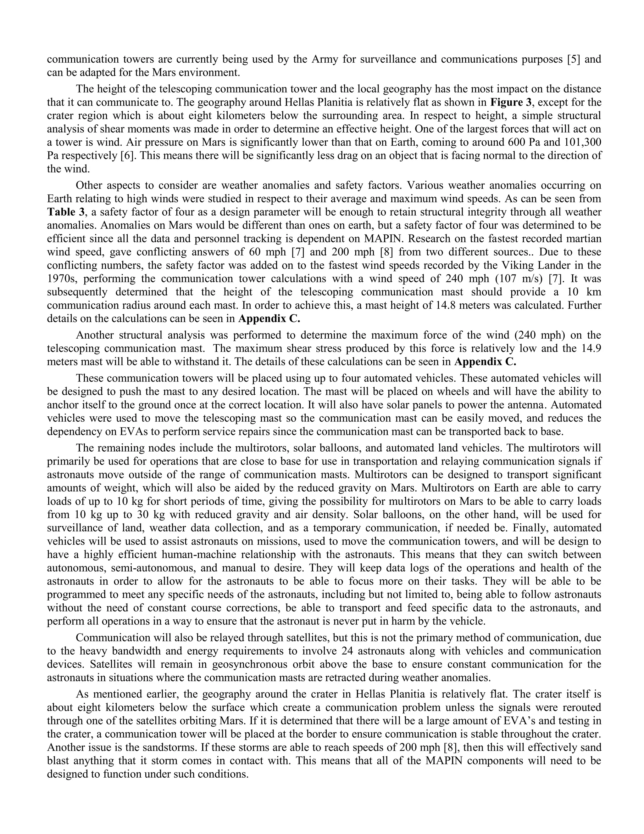 communication towers are currently being used by the Army for surveillance and communications purposes [5] and
can be adapted for the Mars environment.
The height of the telescoping communication tower and the local geography has the most impact on the distance
that it can communicate to. The geography around Hellas Planitia is relatively flat as shown in Figure 3, except for the
crater region which is about eight kilometers below the surrounding area. In respect to height, a simple structural
analysis of shear moments was made in order to determine an effective height. One of the largest forces that will act on
a tower is wind. Air pressure on Mars is significantly lower than that on Earth, coming to around 600 Pa and 101,300
Pa respectively [6]. This means there will be significantly less drag on an object that is facing normal to the direction of
the wind.
Other aspects to consider are weather anomalies and safety factors. Various weather anomalies occurring on
Earth relating to high winds were studied in respect to their average and maximum wind speeds. As can be seen from
Table 3, a safety factor of four as a design parameter will be enough to retain structural integrity through all weather
anomalies. Anomalies on Mars would be different than ones on earth, but a safety factor of four was determined to be
efficient since all the data and personnel tracking is dependent on MAPIN. Research on the fastest recorded martian
wind speed, gave conflicting answers of 60 mph [7] and 200 mph [8] from two different sources.. Due to these
conflicting numbers, the safety factor was added on to the fastest wind speeds recorded by the Viking Lander in the
1970s, performing the communication tower calculations with a wind speed of 240 mph (107 m/s) [7]. It was
subsequently determined that the height of the telescoping communication mast should provide a 10 km
communication radius around each mast. In order to achieve this, a mast height of 14.8 meters was calculated. Further
details on the calculations can be seen in Appendix C.
Another structural analysis was performed to determine the maximum force of the wind (240 mph) on the
telescoping communication mast. The maximum shear stress produced by this force is relatively low and the 14.9
meters mast will be able to withstand it. The details of these calculations can be seen in Appendix C.
These communication towers will be placed using up to four automated vehicles. These automated vehicles will
be designed to push the mast to any desired location. The mast will be placed on wheels and will have the ability to
anchor itself to the ground once at the correct location. It will also have solar panels to power the antenna. Automated
vehicles were used to move the telescoping mast so the communication mast can be easily moved, and reduces the
dependency on EVAs to perform service repairs since the communication mast can be transported back to base.
The remaining nodes include the multirotors, solar balloons, and automated land vehicles. The multirotors will
primarily be used for operations that are close to base for use in transportation and relaying communication signals if
astronauts move outside of the range of communication masts. Multirotors can be designed to transport significant
amounts of weight, which will also be aided by the reduced gravity on Mars. Multirotors on Earth are able to carry
loads of up to 10 kg for short periods of time, giving the possibility for multirotors on Mars to be able to carry loads
from 10 kg up to 30 kg with reduced gravity and air density. Solar balloons, on the other hand, will be used for
surveillance of land, weather data collection, and as a temporary communication, if needed be. Finally, automated
vehicles will be used to assist astronauts on missions, used to move the communication towers, and will be design to
have a highly efficient human-machine relationship with the astronauts. This means that they can switch between
autonomous, semi-autonomous, and manual to desire. They will keep data logs of the operations and health of the
astronauts in order to allow for the astronauts to be able to focus more on their tasks. They will be able to be
programmed to meet any specific needs of the astronauts, including but not limited to, being able to follow astronauts
without the need of constant course corrections, be able to transport and feed specific data to the astronauts, and
perform all operations in a way to ensure that the astronaut is never put in harm by the vehicle.
Communication will also be relayed through satellites, but this is not the primary method of communication, due
to the heavy bandwidth and energy requirements to involve 24 astronauts along with vehicles and communication
devices. Satellites will remain in geosynchronous orbit above the base to ensure constant communication for the
astronauts in situations where the communication masts are retracted during weather anomalies.
As mentioned earlier, the geography around the crater in Hellas Planitia is relatively flat. The crater itself is
about eight kilometers below the surface which create a communication problem unless the signals were rerouted
through one of the satellites orbiting Mars. If it is determined that there will be a large amount of EVA‟s and testing in
the crater, a communication tower will be placed at the border to ensure communication is stable throughout the crater.
Another issue is the sandstorms. If these storms are able to reach speeds of 200 mph [8], then this will effectively sand
blast anything that it storm comes in contact with. This means that all of the MAPIN components will need to be
designed to function under such conditions.
 