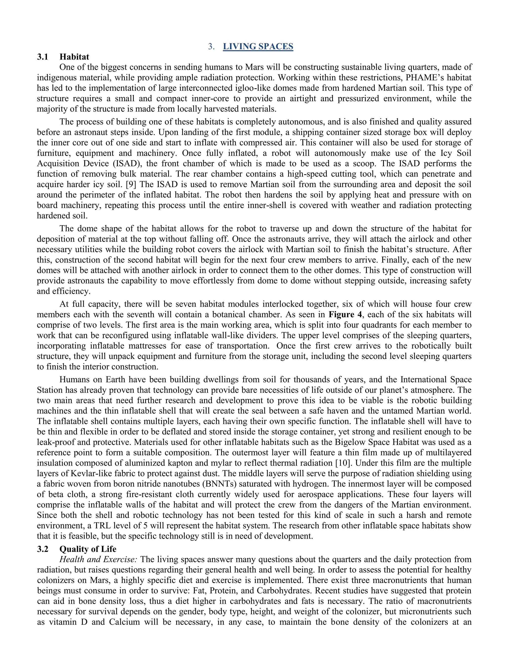 3. LIVING SPACES
3.1 Habitat
One of the biggest concerns in sending humans to Mars will be constructing sustainable living quarters, made of
indigenous material, while providing ample radiation protection. Working within these restrictions, PHAME‟s habitat
has led to the implementation of large interconnected igloo-like domes made from hardened Martian soil. This type of
structure requires a small and compact inner-core to provide an airtight and pressurized environment, while the
majority of the structure is made from locally harvested materials.
The process of building one of these habitats is completely autonomous, and is also finished and quality assured
before an astronaut steps inside. Upon landing of the first module, a shipping container sized storage box will deploy
the inner core out of one side and start to inflate with compressed air. This container will also be used for storage of
furniture, equipment and machinery. Once fully inflated, a robot will autonomously make use of the Icy Soil
Acquisition Device (ISAD), the front chamber of which is made to be used as a scoop. The ISAD performs the
function of removing bulk material. The rear chamber contains a high-speed cutting tool, which can penetrate and
acquire harder icy soil. [9] The ISAD is used to remove Martian soil from the surrounding area and deposit the soil
around the perimeter of the inflated habitat. The robot then hardens the soil by applying heat and pressure with on
board machinery, repeating this process until the entire inner-shell is covered with weather and radiation protecting
hardened soil.
The dome shape of the habitat allows for the robot to traverse up and down the structure of the habitat for
deposition of material at the top without falling off. Once the astronauts arrive, they will attach the airlock and other
necessary utilities while the building robot covers the airlock with Martian soil to finish the habitat‟s structure. After
this, construction of the second habitat will begin for the next four crew members to arrive. Finally, each of the new
domes will be attached with another airlock in order to connect them to the other domes. This type of construction will
provide astronauts the capability to move effortlessly from dome to dome without stepping outside, increasing safety
and efficiency.
At full capacity, there will be seven habitat modules interlocked together, six of which will house four crew
members each with the seventh will contain a botanical chamber. As seen in Figure 4, each of the six habitats will
comprise of two levels. The first area is the main working area, which is split into four quadrants for each member to
work that can be reconfigured using inflatable wall-like dividers. The upper level comprises of the sleeping quarters,
incorporating inflatable mattresses for ease of transportation. Once the first crew arrives to the robotically built
structure, they will unpack equipment and furniture from the storage unit, including the second level sleeping quarters
to finish the interior construction.
Humans on Earth have been building dwellings from soil for thousands of years, and the International Space
Station has already proven that technology can provide bare necessities of life outside of our planet‟s atmosphere. The
two main areas that need further research and development to prove this idea to be viable is the robotic building
machines and the thin inflatable shell that will create the seal between a safe haven and the untamed Martian world.
The inflatable shell contains multiple layers, each having their own specific function. The inflatable shell will have to
be thin and flexible in order to be deflated and stored inside the storage container, yet strong and resilient enough to be
leak-proof and protective. Materials used for other inflatable habitats such as the Bigelow Space Habitat was used as a
reference point to form a suitable composition. The outermost layer will feature a thin film made up of multilayered
insulation composed of aluminized kapton and mylar to reflect thermal radiation [10]. Under this film are the multiple
layers of Kevlar-like fabric to protect against dust. The middle layers will serve the purpose of radiation shielding using
a fabric woven from boron nitride nanotubes (BNNTs) saturated with hydrogen. The innermost layer will be composed
of beta cloth, a strong fire-resistant cloth currently widely used for aerospace applications. These four layers will
comprise the inflatable walls of the habitat and will protect the crew from the dangers of the Martian environment.
Since both the shell and robotic technology has not been tested for this kind of scale in such a harsh and remote
environment, a TRL level of 5 will represent the habitat system. The research from other inflatable space habitats show
that it is feasible, but the specific technology still is in need of development.
3.2 Quality of Life
Health and Exercise: The living spaces answer many questions about the quarters and the daily protection from
radiation, but raises questions regarding their general health and well being. In order to assess the potential for healthy
colonizers on Mars, a highly specific diet and exercise is implemented. There exist three macronutrients that human
beings must consume in order to survive: Fat, Protein, and Carbohydrates. Recent studies have suggested that protein
can aid in bone density loss, thus a diet higher in carbohydrates and fats is necessary. The ratio of macronutrients
necessary for survival depends on the gender, body type, height, and weight of the colonizer, but micronutrients such
as vitamin D and Calcium will be necessary, in any case, to maintain the bone density of the colonizers at an
 