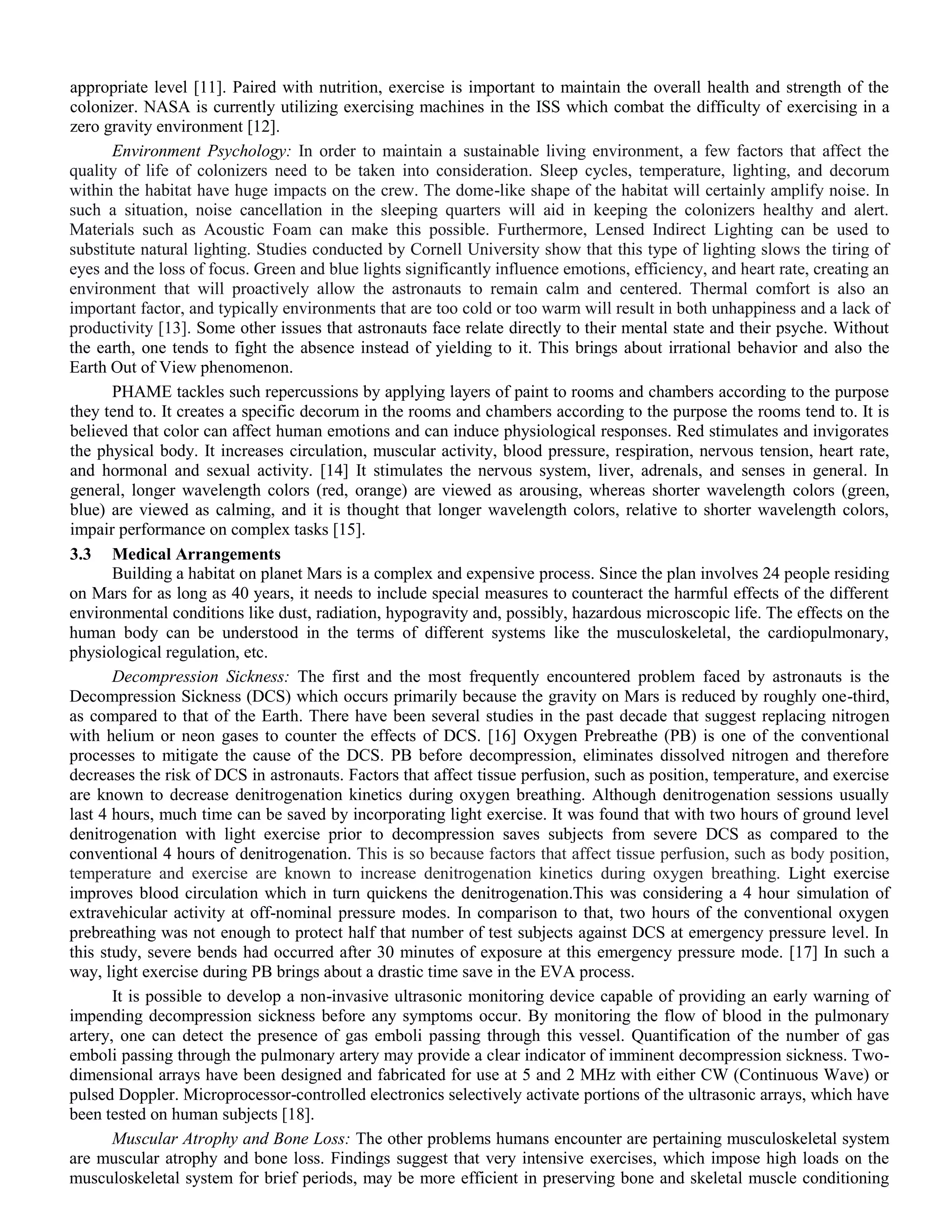 appropriate level [11]. Paired with nutrition, exercise is important to maintain the overall health and strength of the
colonizer. NASA is currently utilizing exercising machines in the ISS which combat the difficulty of exercising in a
zero gravity environment [12].
Environment Psychology: In order to maintain a sustainable living environment, a few factors that affect the
quality of life of colonizers need to be taken into consideration. Sleep cycles, temperature, lighting, and decorum
within the habitat have huge impacts on the crew. The dome-like shape of the habitat will certainly amplify noise. In
such a situation, noise cancellation in the sleeping quarters will aid in keeping the colonizers healthy and alert.
Materials such as Acoustic Foam can make this possible. Furthermore, Lensed Indirect Lighting can be used to
substitute natural lighting. Studies conducted by Cornell University show that this type of lighting slows the tiring of
eyes and the loss of focus. Green and blue lights significantly influence emotions, efficiency, and heart rate, creating an
environment that will proactively allow the astronauts to remain calm and centered. Thermal comfort is also an
important factor, and typically environments that are too cold or too warm will result in both unhappiness and a lack of
productivity [13]. Some other issues that astronauts face relate directly to their mental state and their psyche. Without
the earth, one tends to fight the absence instead of yielding to it. This brings about irrational behavior and also the
Earth Out of View phenomenon.
PHAME tackles such repercussions by applying layers of paint to rooms and chambers according to the purpose
they tend to. It creates a specific decorum in the rooms and chambers according to the purpose the rooms tend to. It is
believed that color can affect human emotions and can induce physiological responses. Red stimulates and invigorates
the physical body. It increases circulation, muscular activity, blood pressure, respiration, nervous tension, heart rate,
and hormonal and sexual activity. [14] It stimulates the nervous system, liver, adrenals, and senses in general. In
general, longer wavelength colors (red, orange) are viewed as arousing, whereas shorter wavelength colors (green,
blue) are viewed as calming, and it is thought that longer wavelength colors, relative to shorter wavelength colors,
impair performance on complex tasks [15].
3.3 Medical Arrangements
Building a habitat on planet Mars is a complex and expensive process. Since the plan involves 24 people residing
on Mars for as long as 40 years, it needs to include special measures to counteract the harmful effects of the different
environmental conditions like dust, radiation, hypogravity and, possibly, hazardous microscopic life. The effects on the
human body can be understood in the terms of different systems like the musculoskeletal, the cardiopulmonary,
physiological regulation, etc.
Decompression Sickness: The first and the most frequently encountered problem faced by astronauts is the
Decompression Sickness (DCS) which occurs primarily because the gravity on Mars is reduced by roughly one-third,
as compared to that of the Earth. There have been several studies in the past decade that suggest replacing nitrogen
with helium or neon gases to counter the effects of DCS. [16] Oxygen Prebreathe (PB) is one of the conventional
processes to mitigate the cause of the DCS. PB before decompression, eliminates dissolved nitrogen and therefore
decreases the risk of DCS in astronauts. Factors that affect tissue perfusion, such as position, temperature, and exercise
are known to decrease denitrogenation kinetics during oxygen breathing. Although denitrogenation sessions usually
last 4 hours, much time can be saved by incorporating light exercise. It was found that with two hours of ground level
denitrogenation with light exercise prior to decompression saves subjects from severe DCS as compared to the
conventional 4 hours of denitrogenation. This is so because factors that affect tissue perfusion, such as body position,
temperature and exercise are known to increase denitrogenation kinetics during oxygen breathing. Light exercise
improves blood circulation which in turn quickens the denitrogenation.This was considering a 4 hour simulation of
extravehicular activity at off-nominal pressure modes. In comparison to that, two hours of the conventional oxygen
prebreathing was not enough to protect half that number of test subjects against DCS at emergency pressure level. In
this study, severe bends had occurred after 30 minutes of exposure at this emergency pressure mode. [17] In such a
way, light exercise during PB brings about a drastic time save in the EVA process.
It is possible to develop a non-invasive ultrasonic monitoring device capable of providing an early warning of
impending decompression sickness before any symptoms occur. By monitoring the flow of blood in the pulmonary
artery, one can detect the presence of gas emboli passing through this vessel. Quantification of the number of gas
emboli passing through the pulmonary artery may provide a clear indicator of imminent decompression sickness. Two-
dimensional arrays have been designed and fabricated for use at 5 and 2 MHz with either CW (Continuous Wave) or
pulsed Doppler. Microprocessor-controlled electronics selectively activate portions of the ultrasonic arrays, which have
been tested on human subjects [18].
Muscular Atrophy and Bone Loss: The other problems humans encounter are pertaining musculoskeletal system
are muscular atrophy and bone loss. Findings suggest that very intensive exercises, which impose high loads on the
musculoskeletal system for brief periods, may be more efficient in preserving bone and skeletal muscle conditioning
 