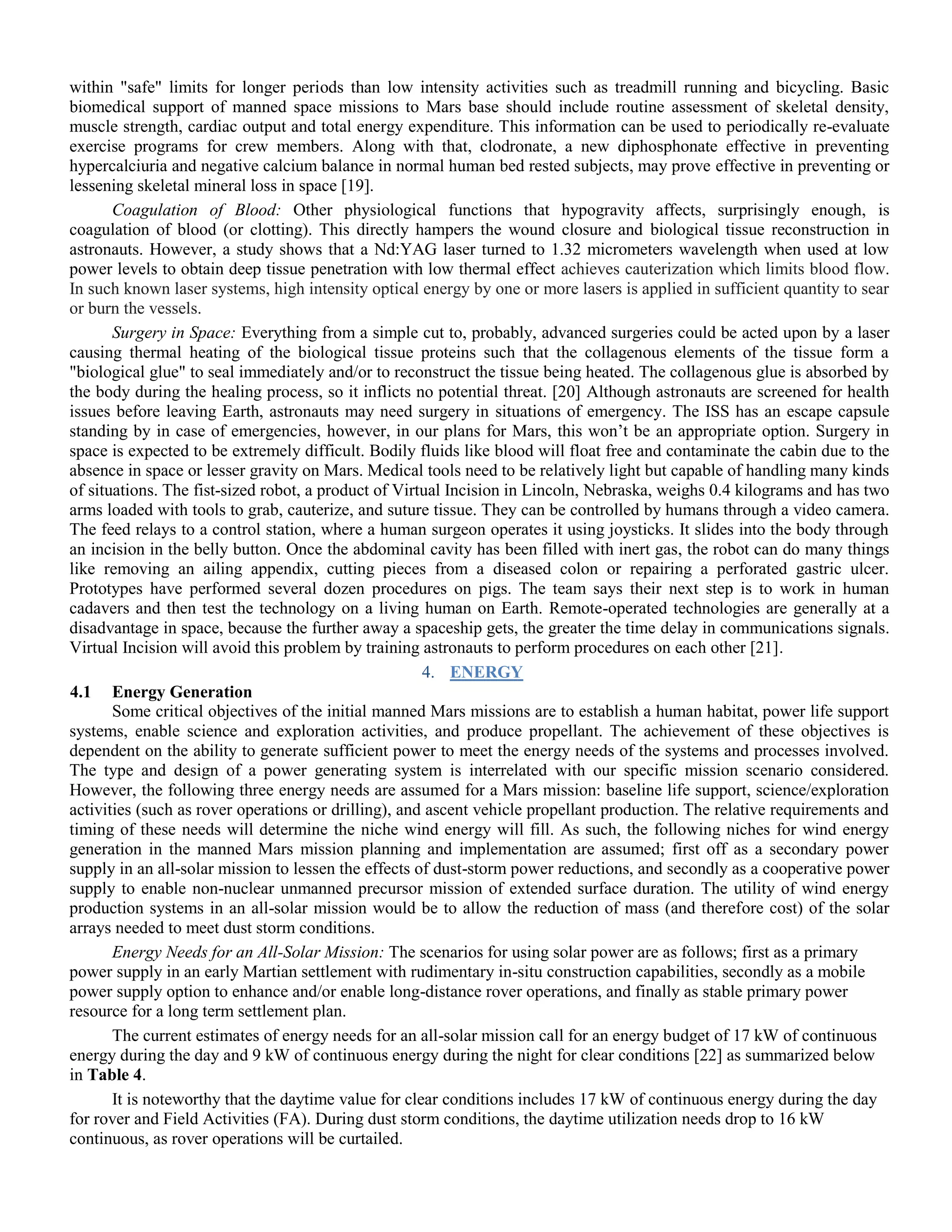 within "safe" limits for longer periods than low intensity activities such as treadmill running and bicycling. Basic
biomedical support of manned space missions to Mars base should include routine assessment of skeletal density,
muscle strength, cardiac output and total energy expenditure. This information can be used to periodically re-evaluate
exercise programs for crew members. Along with that, clodronate, a new diphosphonate effective in preventing
hypercalciuria and negative calcium balance in normal human bed rested subjects, may prove effective in preventing or
lessening skeletal mineral loss in space [19].
Coagulation of Blood: Other physiological functions that hypogravity affects, surprisingly enough, is
coagulation of blood (or clotting). This directly hampers the wound closure and biological tissue reconstruction in
astronauts. However, a study shows that a Nd:YAG laser turned to 1.32 micrometers wavelength when used at low
power levels to obtain deep tissue penetration with low thermal effect achieves cauterization which limits blood flow.
In such known laser systems, high intensity optical energy by one or more lasers is applied in sufficient quantity to sear
or burn the vessels.
Surgery in Space: Everything from a simple cut to, probably, advanced surgeries could be acted upon by a laser
causing thermal heating of the biological tissue proteins such that the collagenous elements of the tissue form a
"biological glue" to seal immediately and/or to reconstruct the tissue being heated. The collagenous glue is absorbed by
the body during the healing process, so it inflicts no potential threat. [20] Although astronauts are screened for health
issues before leaving Earth, astronauts may need surgery in situations of emergency. The ISS has an escape capsule
standing by in case of emergencies, however, in our plans for Mars, this won‟t be an appropriate option. Surgery in
space is expected to be extremely difficult. Bodily fluids like blood will float free and contaminate the cabin due to the
absence in space or lesser gravity on Mars. Medical tools need to be relatively light but capable of handling many kinds
of situations. The fist-sized robot, a product of Virtual Incision in Lincoln, Nebraska, weighs 0.4 kilograms and has two
arms loaded with tools to grab, cauterize, and suture tissue. They can be controlled by humans through a video camera.
The feed relays to a control station, where a human surgeon operates it using joysticks. It slides into the body through
an incision in the belly button. Once the abdominal cavity has been filled with inert gas, the robot can do many things
like removing an ailing appendix, cutting pieces from a diseased colon or repairing a perforated gastric ulcer.
Prototypes have performed several dozen procedures on pigs. The team says their next step is to work in human
cadavers and then test the technology on a living human on Earth. Remote-operated technologies are generally at a
disadvantage in space, because the further away a spaceship gets, the greater the time delay in communications signals.
Virtual Incision will avoid this problem by training astronauts to perform procedures on each other [21].
4. ENERGY
4.1 Energy Generation
Some critical objectives of the initial manned Mars missions are to establish a human habitat, power life support
systems, enable science and exploration activities, and produce propellant. The achievement of these objectives is
dependent on the ability to generate sufficient power to meet the energy needs of the systems and processes involved.
The type and design of a power generating system is interrelated with our specific mission scenario considered.
However, the following three energy needs are assumed for a Mars mission: baseline life support, science/exploration
activities (such as rover operations or drilling), and ascent vehicle propellant production. The relative requirements and
timing of these needs will determine the niche wind energy will fill. As such, the following niches for wind energy
generation in the manned Mars mission planning and implementation are assumed; first off as a secondary power
supply in an all-solar mission to lessen the effects of dust-storm power reductions, and secondly as a cooperative power
supply to enable non-nuclear unmanned precursor mission of extended surface duration. The utility of wind energy
production systems in an all-solar mission would be to allow the reduction of mass (and therefore cost) of the solar
arrays needed to meet dust storm conditions.
Energy Needs for an All-Solar Mission: The scenarios for using solar power are as follows; first as a primary
power supply in an early Martian settlement with rudimentary in-situ construction capabilities, secondly as a mobile
power supply option to enhance and/or enable long-distance rover operations, and finally as stable primary power
resource for a long term settlement plan.
The current estimates of energy needs for an all-solar mission call for an energy budget of 17 kW of continuous
energy during the day and 9 kW of continuous energy during the night for clear conditions [22] as summarized below
in Table 4.
It is noteworthy that the daytime value for clear conditions includes 17 kW of continuous energy during the day
for rover and Field Activities (FA). During dust storm conditions, the daytime utilization needs drop to 16 kW
continuous, as rover operations will be curtailed.
 