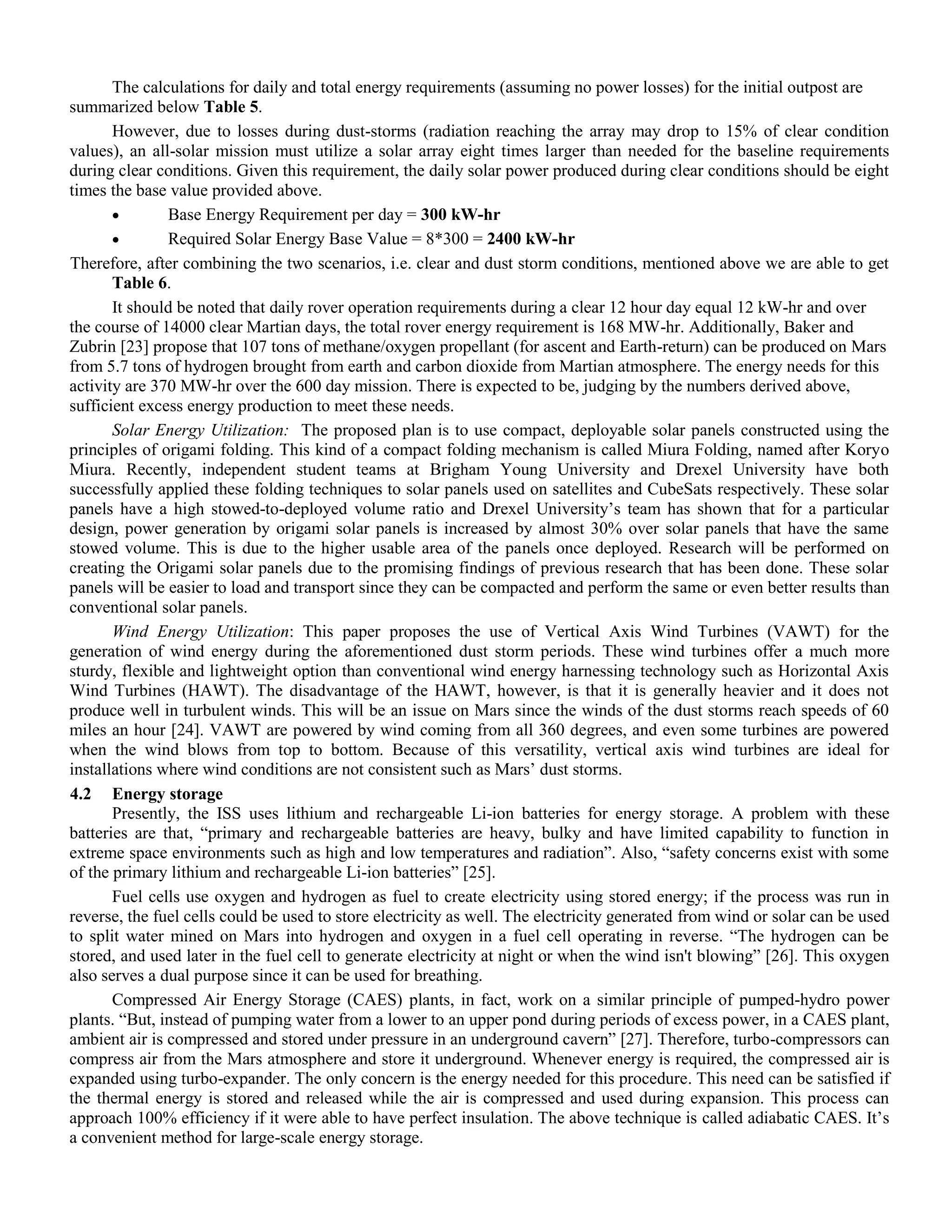 The calculations for daily and total energy requirements (assuming no power losses) for the initial outpost are
summarized below Table 5.
However, due to losses during dust-storms (radiation reaching the array may drop to 15% of clear condition
values), an all-solar mission must utilize a solar array eight times larger than needed for the baseline requirements
during clear conditions. Given this requirement, the daily solar power produced during clear conditions should be eight
times the base value provided above.
 Base Energy Requirement per day = 300 kW-hr
 Required Solar Energy Base Value = 8*300 = 2400 kW-hr
Therefore, after combining the two scenarios, i.e. clear and dust storm conditions, mentioned above we are able to get
Table 6.
It should be noted that daily rover operation requirements during a clear 12 hour day equal 12 kW-hr and over
the course of 14000 clear Martian days, the total rover energy requirement is 168 MW-hr. Additionally, Baker and
Zubrin [23] propose that 107 tons of methane/oxygen propellant (for ascent and Earth-return) can be produced on Mars
from 5.7 tons of hydrogen brought from earth and carbon dioxide from Martian atmosphere. The energy needs for this
activity are 370 MW-hr over the 600 day mission. There is expected to be, judging by the numbers derived above,
sufficient excess energy production to meet these needs.
Solar Energy Utilization: The proposed plan is to use compact, deployable solar panels constructed using the
principles of origami folding. This kind of a compact folding mechanism is called Miura Folding, named after Koryo
Miura. Recently, independent student teams at Brigham Young University and Drexel University have both
successfully applied these folding techniques to solar panels used on satellites and CubeSats respectively. These solar
panels have a high stowed-to-deployed volume ratio and Drexel University‟s team has shown that for a particular
design, power generation by origami solar panels is increased by almost 30% over solar panels that have the same
stowed volume. This is due to the higher usable area of the panels once deployed. Research will be performed on
creating the Origami solar panels due to the promising findings of previous research that has been done. These solar
panels will be easier to load and transport since they can be compacted and perform the same or even better results than
conventional solar panels.
Wind Energy Utilization: This paper proposes the use of Vertical Axis Wind Turbines (VAWT) for the
generation of wind energy during the aforementioned dust storm periods. These wind turbines offer a much more
sturdy, flexible and lightweight option than conventional wind energy harnessing technology such as Horizontal Axis
Wind Turbines (HAWT). The disadvantage of the HAWT, however, is that it is generally heavier and it does not
produce well in turbulent winds. This will be an issue on Mars since the winds of the dust storms reach speeds of 60
miles an hour [24]. VAWT are powered by wind coming from all 360 degrees, and even some turbines are powered
when the wind blows from top to bottom. Because of this versatility, vertical axis wind turbines are ideal for
installations where wind conditions are not consistent such as Mars‟ dust storms.
4.2 Energy storage
Presently, the ISS uses lithium and rechargeable Li-ion batteries for energy storage. A problem with these
batteries are that, “primary and rechargeable batteries are heavy, bulky and have limited capability to function in
extreme space environments such as high and low temperatures and radiation”. Also, “safety concerns exist with some
of the primary lithium and rechargeable Li-ion batteries” [25].
Fuel cells use oxygen and hydrogen as fuel to create electricity using stored energy; if the process was run in
reverse, the fuel cells could be used to store electricity as well. The electricity generated from wind or solar can be used
to split water mined on Mars into hydrogen and oxygen in a fuel cell operating in reverse. “The hydrogen can be
stored, and used later in the fuel cell to generate electricity at night or when the wind isn't blowing” [26]. This oxygen
also serves a dual purpose since it can be used for breathing.
Compressed Air Energy Storage (CAES) plants, in fact, work on a similar principle of pumped-hydro power
plants. “But, instead of pumping water from a lower to an upper pond during periods of excess power, in a CAES plant,
ambient air is compressed and stored under pressure in an underground cavern” [27]. Therefore, turbo-compressors can
compress air from the Mars atmosphere and store it underground. Whenever energy is required, the compressed air is
expanded using turbo-expander. The only concern is the energy needed for this procedure. This need can be satisfied if
the thermal energy is stored and released while the air is compressed and used during expansion. This process can
approach 100% efficiency if it were able to have perfect insulation. The above technique is called adiabatic CAES. It‟s
a convenient method for large-scale energy storage.
 