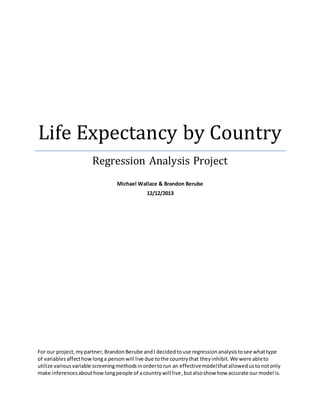 Life Expectancy by Country
Regression Analysis Project
Michael Wallace & Brandon Berube
12/12/2013
For our project,mypartner,BrandonBerube andI decidedtouse regressionanalysistosee whattype
of variables affecthowlonga personwill live due tothe countrythat theyinhibit.We were ableto
utilize variousvariable screeningmethodsinordertorun an effectivemodelthatallowedustonotonly
make inferencesabouthowlongpeople of acountrywill live,butalsoshow how accurate ourmodel is.
 