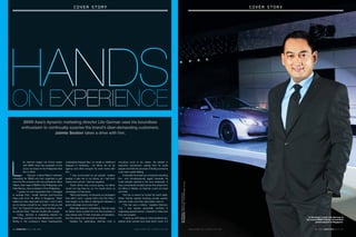 26 Q2 2011 WWW.MARKETING-INTERACTIVE.COM WWW.MARKETING-INTERACTIVE.COM Q2 2011 27
COVER STORY
BMW Asia’s dynamic marketing director Lito German uses his boundless
enthusiasm to continually surprise the brand’s über-demanding customers.
Jaimie Seaton takes a drive with him.
ito German began his formal career
with BMW when the president of the
luxury car brand in the Philippines ﬁred
him in 2003.
German, a native Filipino, had been
consulting for BMW and had organised a golf
event for the company with two presidents: Mark
Gilbert, then head of BMW in the Philippines, and
Fidel Ramos, then president of the Philippines.
“I guess he was impressed that I managed
to arrange that,” recalls German (pronounced
Heer-man) from his ofﬁce in Singapore. “Mark
called me a few days later and said, ‘I don’t want
you to simply consult for us, I want to hire you full
time’. So I ﬁgured if I was going to be ﬁred, I may
as well be hired,” German recalls with a laugh.
Today, German is marketing director for
BMW Asia, a position he was literally born to hold.
Sitting in the company’s Asian headquarters
overlooking Keppel Bay, he recalls a childhood
steeped in marketing – his father ran an ad
agency and often brought his work home with
him.
“I was surrounded by ad people, creative
people, it also ran in my blood, so I had both
nature and nurture,” German explains.
“Every dinner was a focus group, my father
would run tag lines by us, he would show us
campaigns he had done.
“More importantly, he showed us campaigns
that didn’t work. I guess that’s the ﬁrst thing I
was taught: to be able to distinguish between a
good campaign and a bad one.”
Although reared in advertising, German says
his father never pushed him into the business. It
was simply part of their everyday conversation,
and the young man showed an interest.
Despite his upbringing, German took a
circuitous route to his career. He started in
executive recruitment, saying that he loved
people and that the process of ﬁnding someone
a job was a great feeling.
Eventually he ended up running the recruiting
ﬁrm, and simultaneously (again because he
loved people) opened a bar and restaurant. It
was conveniently located across the street from
his ofﬁce in Manila, so German could run back
and forth.
The bar is where he honed his event skills.
When friends started booking private events,
German made sure they were taken care of.
“The bar was a hobby,” explains German,
“but I was always personally involved in
organising special events. I wanted to make sure
they ran properly.
“I came up with ideas of what would be fun,
seeing what worked and what didn’t work. It’s
Artdirection:ShahromKamarulzaman,
Photography:JamesOng–www.takestudio.com.sg
In the driver’s seat: Lito German at
the recent BMW 6 Series Convertible
private launch in Singapore.
C O V ER S TO R Y
 