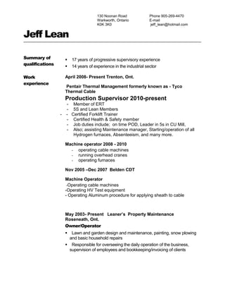 130 Noonan Road
Warkworth, Ontario
K0K 3K0
Phone 905-269-4470
E-mail
jeff_lean@hotmail.com
Jeff Lean
Summary of
qualifications
 17 years of progressive supervisory experience
 14 years of experience in the industrial sector
Work
experience
April 2008- Present Trenton, Ont.
Pentair Thermal Management formerly known as - Tyco
Thermal Cable
Production Supervisor 2010-present
- Member of ERT
- 5S and Lean Members
- - Certified Forklift Trainer
- Certified Health & Safety member
- Job duties include; on time POD, Leader in 5s in CU Mill,
- Also; assisting Maintenance manager, Starting/operation of all
Hydrogen furnaces, Absenteeism, and many more.
Machine operator 2008 - 2010
- operating cable machines
- running overhead cranes
- operating furnaces
Nov 2005 –Dec 2007 Belden CDT
Machine Operator
-Operating cable machines
-Operating HV Test equipment
- Operating Aluminum procedure for applying sheath to cable
May 2003- Present Leaner’s Property Maintenance
Roseneath, Ont.
Owner/Operator
 Lawn and garden design and maintenance, painting, snow plowing
and basic household repairs
 Responsible for overseeing the daily operation of the business,
supervision of employees and bookkeeping/invoicing of clients
 