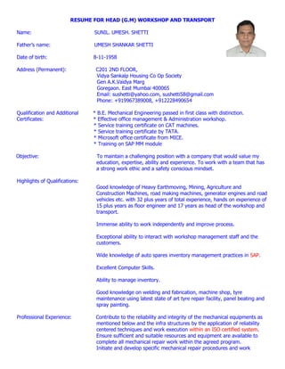 RESUME FOR HEAD (G.M) WORKSHOP AND TRANSPORT
Name: SUNIL. UMESH. SHETTI
Father’s name: UMESH SHANKAR SHETTI
Date of birth: 8-11-1958
Address (Permanent): C201 2ND FLOOR,
Vidya Sankalp Housing Co Op Society
Gen A.K.Vaidya Marg
Goregaon. East Mumbai 400065
Email: sushetti@yahoo.com, sushetti58@gmail.com
Phone: +919967389008, +912228490654
Qualification and Additional * B.E. Mechanical Engineering passed in first class with distinction.
Certificates: * Effective office management & Administration workshop.
* Service training certificate on CAT machines.
* Service training certificate by TATA.
* Microsoft office certificate from MICE.
* Training on SAP MM module
Objective: To maintain a challenging position with a company that would value my
education, expertise, ability and experience. To work with a team that has
a strong work ethic and a safety conscious mindset.
Highlights of Qualifications:
Good knowledge of Heavy Earthmoving, Mining, Agriculture and
Construction Machines, road making machines, generator engines and road
vehicles etc. with 32 plus years of total experience, hands on experience of
15 plus years as floor engineer and 17 years as head of the workshop and
transport.
Immense ability to work independently and improve process.
Exceptional ability to interact with workshop management staff and the
customers.
Wide knowledge of auto spares inventory management practices in SAP.
Excellent Computer Skills.
Ability to manage inventory.
Good knowledge on welding and fabrication, machine shop, tyre
maintenance using latest state of art tyre repair facility, panel beating and
spray painting.
Professional Experience: Contribute to the reliability and integrity of the mechanical equipments as
mentioned below and the infra structures by the application of reliability
centered techniques and work execution within an ISO certified system.
Ensure sufficient and suitable resources and equipment are available to
complete all mechanical repair work within the agreed program.
Initiate and develop specific mechanical repair procedures and work
 