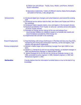 8) Saloon cars and pickups: Toyota, Isuzu, Nissan, Land Rover, Honda &
Suzuki motorbikes
9) Agriculture implements: Trailers of different volume, Heavy Rome ploughs,
sub soilers & Harrows, 3 disc ploughs etc.
Achievements: 1) Introduced digital tyre changers and wheel balancers and trained the existing
staff.
2) Introduced service advisor tools for Bell, John Deere and Toyota and TATA in
the workshop.
3) Introduced higher capacity trailers, lorry and tippers in the transport division.
4) Received accreditation from Toyota to carry out warranty service and repairs
of all the Toyota vehicles.
5) Extended oil change service interval of the cars and pickups from
recommended 5000kms to 10000kms based on oil sample test results and
recommendations provided by VIVA Energy Ltd.
6) Implemented ISO and SAP in the workshop.
Present Employment: 1) Head Workshop with Unique Earthmovers in Mumbai and Goa since Aug 2015,
maintaining the mining and construction machines, Lorries and tippers, road
vehicles and agriculture implements.
Previous employment: 1) Worked in Kakira Sugar Ltd as Workshop manager from April 2004 to June
2015.
2) Joined V. S. Dempo & Co Ltd iron ore mining industry, as Assistant manager in
1995 and Maintenance Manager in 2000 till March 2004.
3) Joined Chowgule & Co Pvt Ltd iron ore mining as Graduate trainee in July
1982, promoted to junior engineer in 1984, Assistant engineer in 1987 and
Mechanical engineer in 1992.
Declaration I hereby declare that the information furnished above is true to the best of my
knowledge.
 