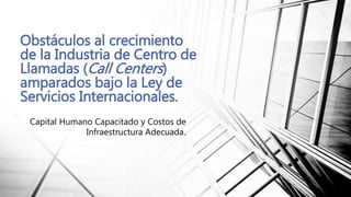 Capital Humano Capacitado y Costos de
Infraestructura Adecuada.
Obstáculos al crecimiento
de la Industria de Centro de
Llamadas (Call Centers)
amparados bajo la Ley de
Servicios Internacionales.
 