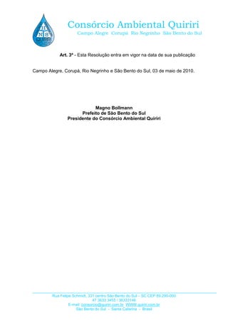 Rua Felipe Schmidt, 331 centro São Bento do Sul – SC CEP 89.290-000
47 3633 3455 / 36333146
E-mail: consorcio@quiriri.com.br WWW.quiriri.com.br
São Bento do Sul - Santa Catarina - Brasil
Consórcio Ambiental Quiriri
Campo Alegre Corupá Rio Negrinho São Bento do Sul
Art. 3º - Esta Resolução entra em vigor na data de sua publicação
Campo Alegre, Corupá, Rio Negrinho e São Bento do Sul, 03 de maio de 2010.
Magno Bollmann
Prefeito de São Bento do Sul
Presidente do Consórcio Ambiental Quiriri
 