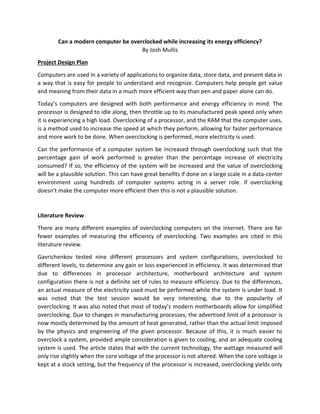 Can a modern computer be overclocked while increasing its energy efficiency?
By Josh Mullis
Project Design Plan
Computers are used in a variety of applications to organize data, store data, and present data in
a way that is easy for people to understand and recognize. Computers help people get value
and meaning from their data in a much more efficient way than pen and paper alone can do.
Today’s computers are designed with both performance and energy efficiency in mind. The
processor is designed to idle along, then throttle up to its manufactured peak speed only when
it is experiencing a high load. Overclocking of a processor, and the RAM that the computer uses,
is a method used to increase the speed at which they perform, allowing for faster performance
and more work to be done. When overclocking is performed, more electricity is used.
Can the performance of a computer system be increased through overclocking such that the
percentage gain of work performed is greater than the percentage increase of electricity
consumed? If so, the efficiency of the system will be increased and the value of overclocking
will be a plausible solution. This can have great benefits if done on a large scale in a data-center
environment using hundreds of computer systems acting in a server role. If overclocking
doesn’t make the computer more efficient then this is not a plausible solution.
Literature Review
There are many different examples of overclocking computers on the internet. There are far
fewer examples of measuring the efficiency of overclocking. Two examples are cited in this
literature review.
Gavrichenkov tested nine different processors and system configurations, overclocked to
different levels, to determine any gain or loss experienced in efficiency. It was determined that
due to differences in processor architecture, motherboard architecture and system
configuration there is not a definite set of rules to measure efficiency. Due to the differences,
an actual measure of the electricity used must be performed while the system is under load. It
was noted that the test session would be very interesting, due to the popularity of
overclocking. It was also noted that most of today’s modern motherboards allow for simplified
overclocking. Due to changes in manufacturing processes, the advertised limit of a processor is
now mostly determined by the amount of heat generated, rather than the actual limit imposed
by the physics and engineering of the given processor. Because of this, it is much easier to
overclock a system, provided ample consideration is given to cooling, and an adequate cooling
system is used. The article states that with the current technology, the wattage measured will
only rise slightly when the core voltage of the processor is not altered. When the core voltage is
kept at a stock setting, but the frequency of the processor is increased, overclocking yields only
 