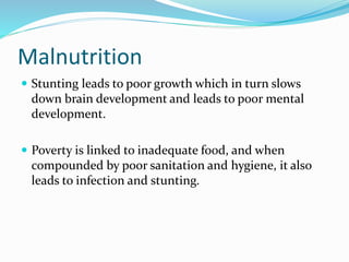 Malnutrition
 Stunting leads to poor growth which in turn slows
down brain development and leads to poor mental
development.
 Poverty is linked to inadequate food, and when
compounded by poor sanitation and hygiene, it also
leads to infection and stunting.
 