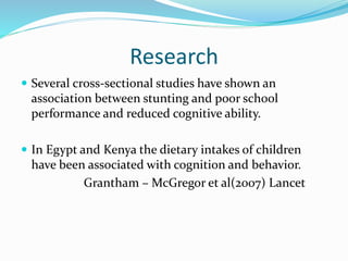 Research
 Several cross-sectional studies have shown an
association between stunting and poor school
performance and reduced cognitive ability.
 In Egypt and Kenya the dietary intakes of children
have been associated with cognition and behavior.
Grantham – McGregor et al(2007) Lancet
 
