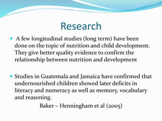 Research
 A few longitudinal studies (long term) have been
done on the topic of nutrition and child development.
They give better quality evidence to confirm the
relationship between nutrition and development
 Studies in Guatemala and Jamaica have confirmed that
undernourished children showed later deficits in
literacy and numeracy as well as memory, vocabulary
and reasoning.
Baker – Henningham et al (2005)
 
