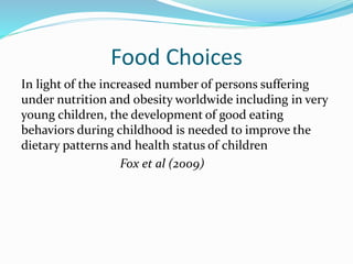 Food Choices
In light of the increased number of persons suffering
under nutrition and obesity worldwide including in very
young children, the development of good eating
behaviors during childhood is needed to improve the
dietary patterns and health status of children
Fox et al (2009)
 