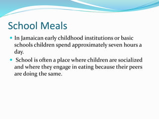 School Meals
 In Jamaican early childhood institutions or basic
schools children spend approximately seven hours a
day.
 School is often a place where children are socialized
and where they engage in eating because their peers
are doing the same.
 