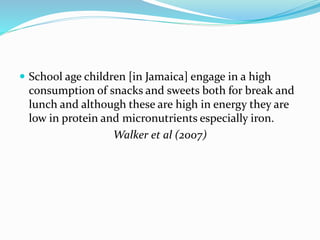  School age children [in Jamaica] engage in a high
consumption of snacks and sweets both for break and
lunch and although these are high in energy they are
low in protein and micronutrients especially iron.
Walker et al (2007)
 