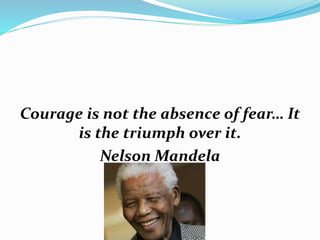 Courage is not the absence of fear… It
is the triumph over it.
Nelson Mandela
 
