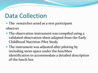 Data Collection
 The researcher acted as a non participant
observer
 The observation instrument was compiled using a
validated observation sheet adapted from the Early
Childhood Nutrition Pilot Study
 The instrument was adjusted after piloting by
including more space under the lunchbox
identification to accommodate a detailed description
of the lunch box
 