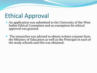 Ethical Approval
 An application was submitted to the University of the West
Indies Ethical Committee and an exemption for ethical
approval was granted.
 The researcher was advised to obtain written consent from
the Ministry of Education as well as the Principal in each of
the study schools and this was obtained.
 