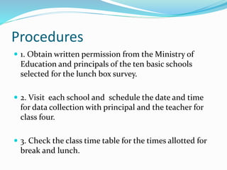 Procedures
 1. Obtain written permission from the Ministry of
Education and principals of the ten basic schools
selected for the lunch box survey.
 2. Visit each school and schedule the date and time
for data collection with principal and the teacher for
class four.
 3. Check the class time table for the times allotted for
break and lunch.
 