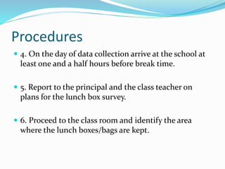 Procedures
 4. On the day of data collection arrive at the school at
least one and a half hours before break time.
 5. Report to the principal and the class teacher on
plans for the lunch box survey.
 6. Proceed to the class room and identify the area
where the lunch boxes/bags are kept.
 