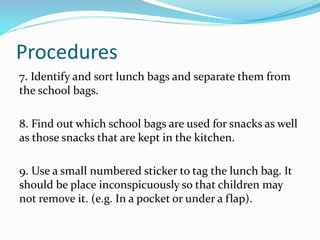 Procedures
7. Identify and sort lunch bags and separate them from
the school bags.
8. Find out which school bags are used for snacks as well
as those snacks that are kept in the kitchen.
9. Use a small numbered sticker to tag the lunch bag. It
should be place inconspicuously so that children may
not remove it. (e.g. In a pocket or under a flap).
 